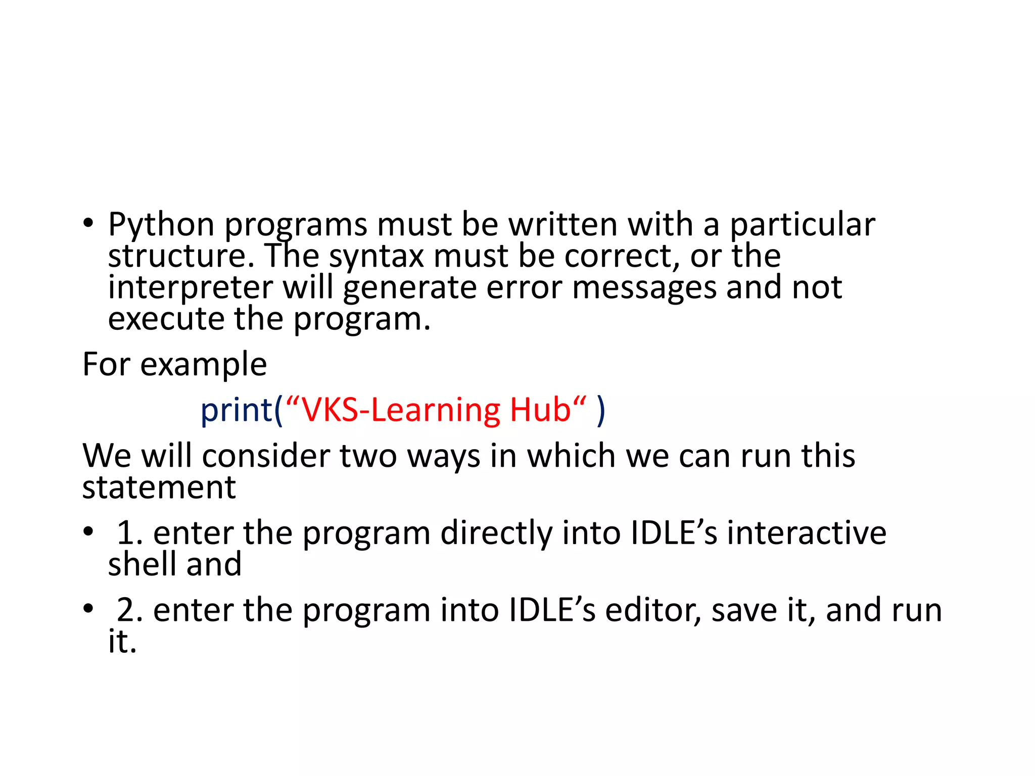 • Python programs must be written with a particular
structure. The syntax must be correct, or the
interpreter will generate error messages and not
execute the program.
For example
print(“VKS-Learning Hub“ )
We will consider two ways in which we can run this
statement
• 1. enter the program directly into IDLE’s interactive
shell and
• 2. enter the program into IDLE’s editor, save it, and run
it.
 