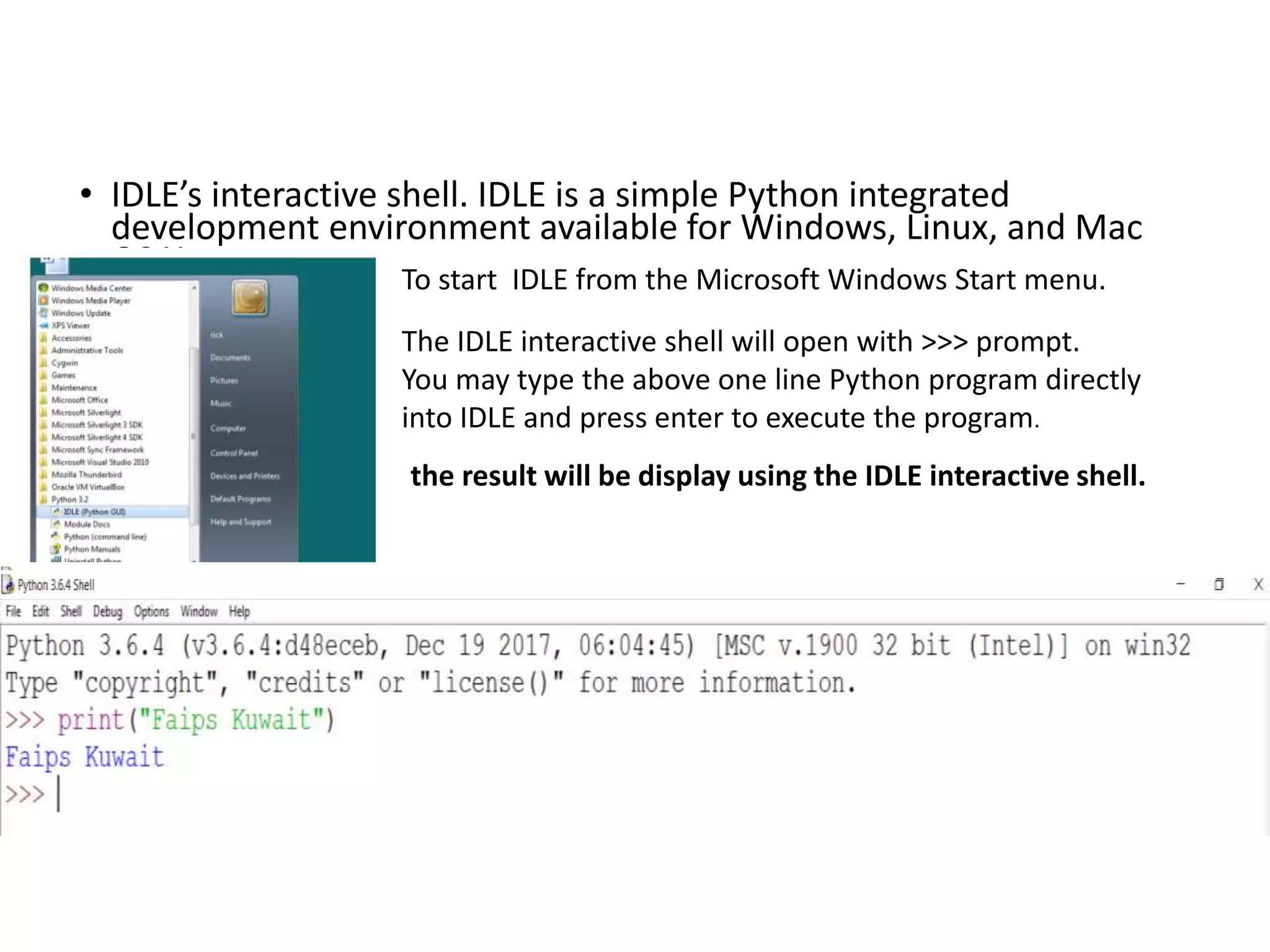 • IDLE’s interactive shell. IDLE is a simple Python integrated
development environment available for Windows, Linux, and Mac
OS X. To start IDLE from the Microsoft Windows Start menu.
The IDLE interactive shell will open with >>> prompt.
You may type the above one line Python program directly
into IDLE and press enter to execute the program.
the result will be display using the IDLE interactive shell.
 