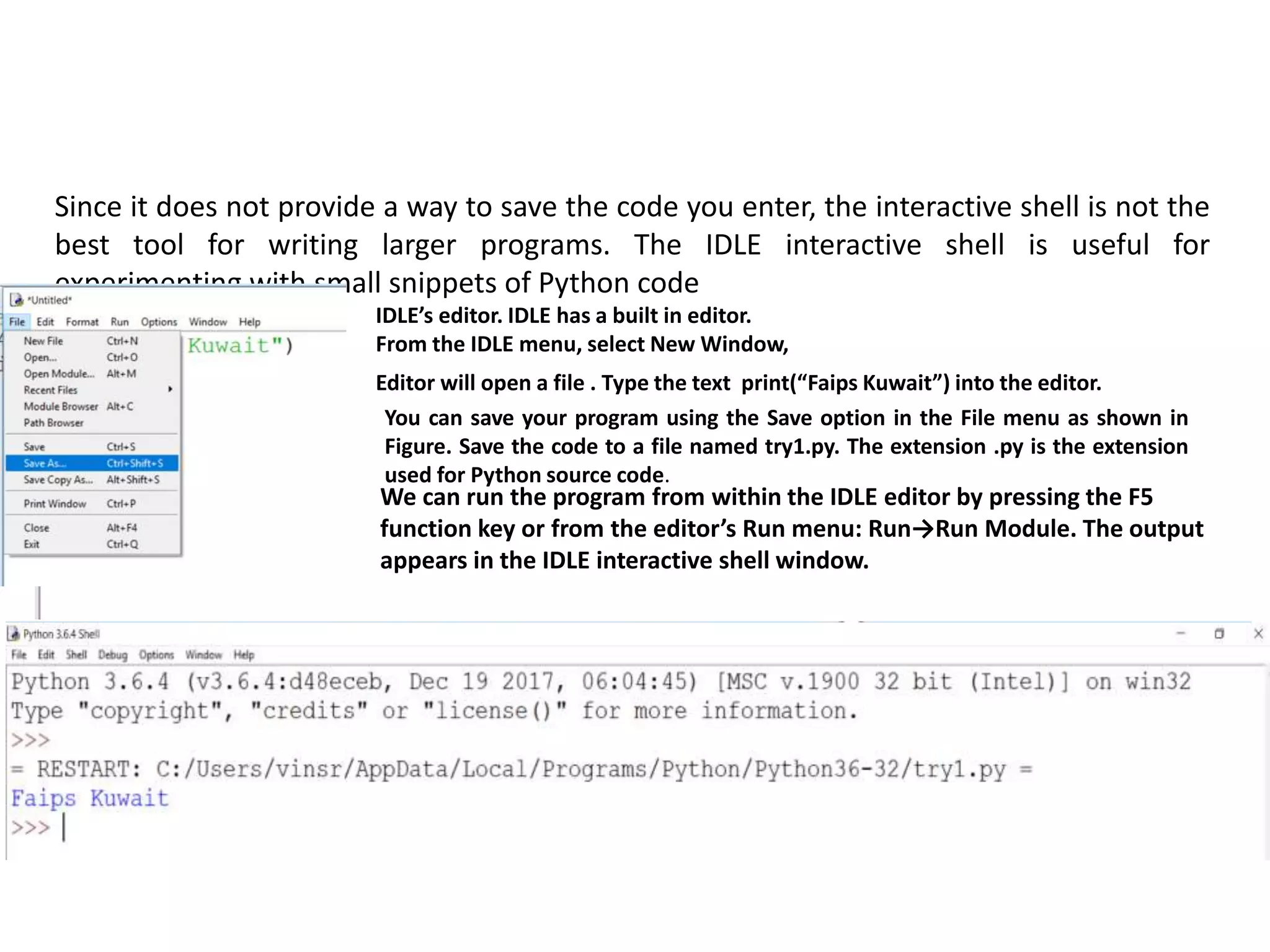 Since it does not provide a way to save the code you enter, the interactive shell is not the
best tool for writing larger programs. The IDLE interactive shell is useful for
experimenting with small snippets of Python code
IDLE’s editor. IDLE has a built in editor.
From the IDLE menu, select New Window,
Editor will open a file . Type the text print(“Faips Kuwait”) into the editor.
You can save your program using the Save option in the File menu as shown in
Figure. Save the code to a file named try1.py. The extension .py is the extension
used for Python source code.
We can run the program from within the IDLE editor by pressing the F5
function key or from the editor’s Run menu: Run→Run Module. The output
appears in the IDLE interactive shell window.
 