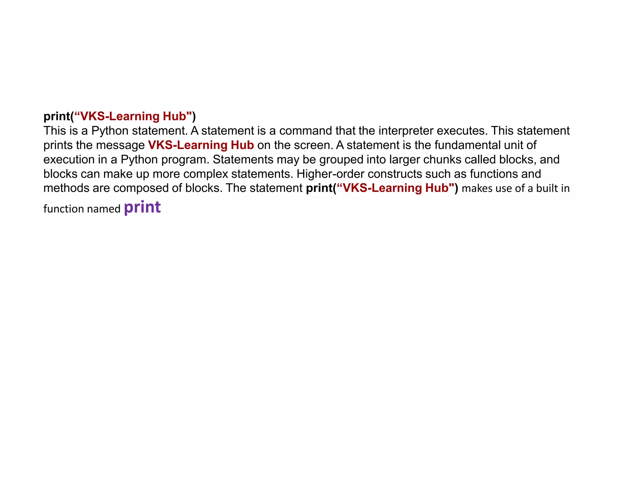 print(“VKS-Learning Hub")
This is a Python statement. A statement is a command that the interpreter executes. This statement
prints the message VKS-Learning Hub on the screen. A statement is the fundamental unit of
execution in a Python program. Statements may be grouped into larger chunks called blocks, and
blocks can make up more complex statements. Higher-order constructs such as functions and
methods are composed of blocks. The statement print(“VKS-Learning Hub") makes use of a built in
function named print
 