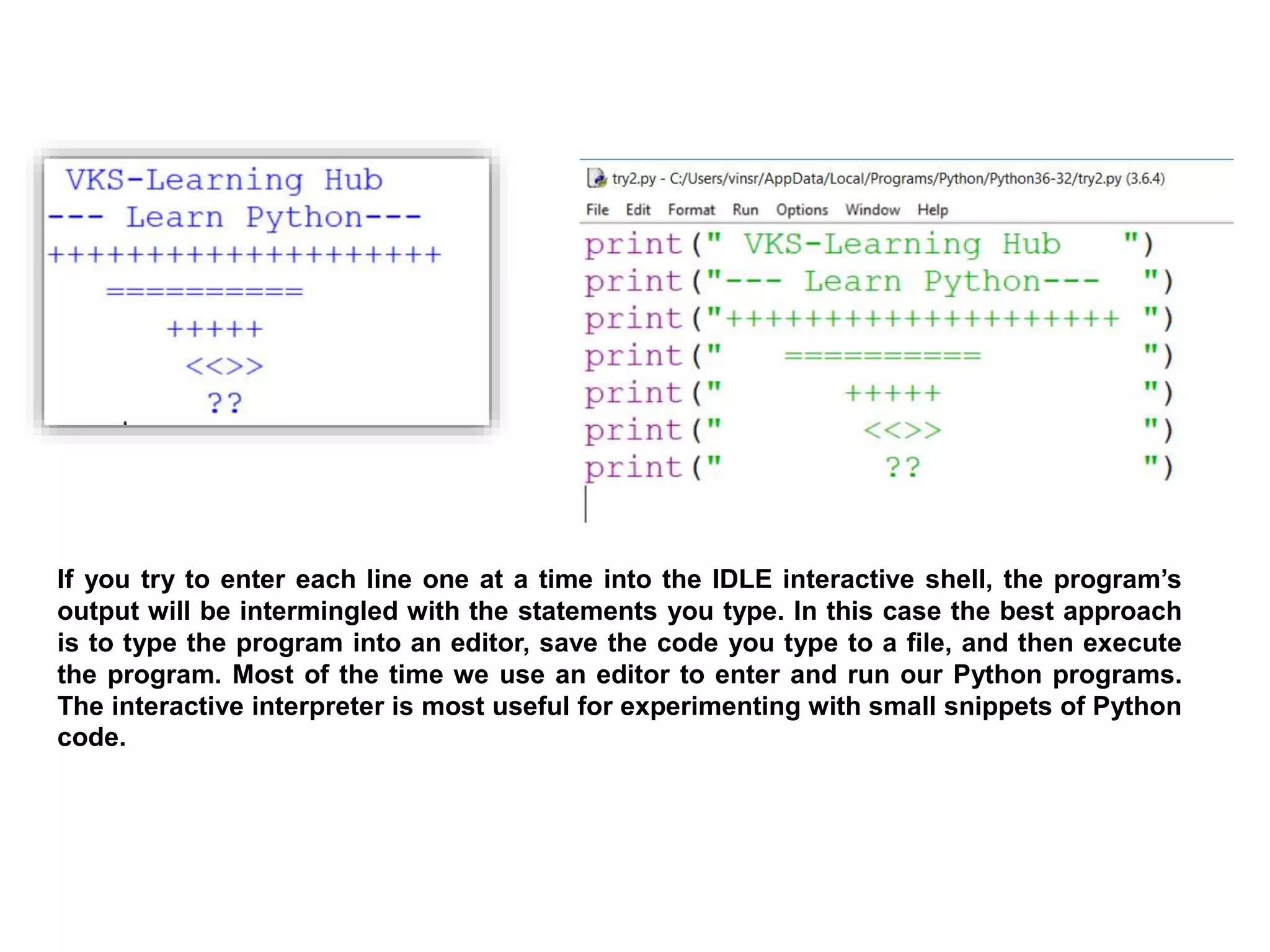 If you try to enter each line one at a time into the IDLE interactive shell, the program’s
output will be intermingled with the statements you type. In this case the best approach
is to type the program into an editor, save the code you type to a ﬁle, and then execute
the program. Most of the time we use an editor to enter and run our Python programs.
The interactive interpreter is most useful for experimenting with small snippets of Python
code.
 