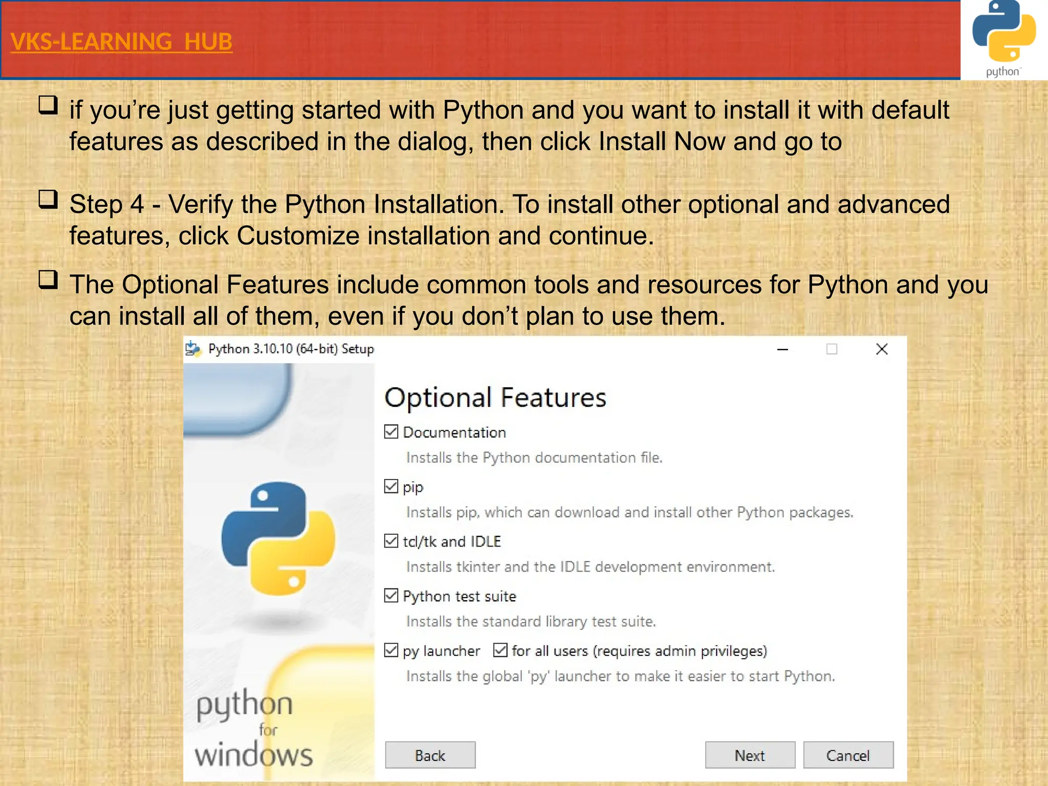 VKS-LEARNING HUB
 if you’re just getting started with Python and you want to install it with default
features as described in the dialog, then click Install Now and go to
 Step 4 - Verify the Python Installation. To install other optional and advanced
features, click Customize installation and continue.
 The Optional Features include common tools and resources for Python and you
can install all of them, even if you don’t plan to use them.
 