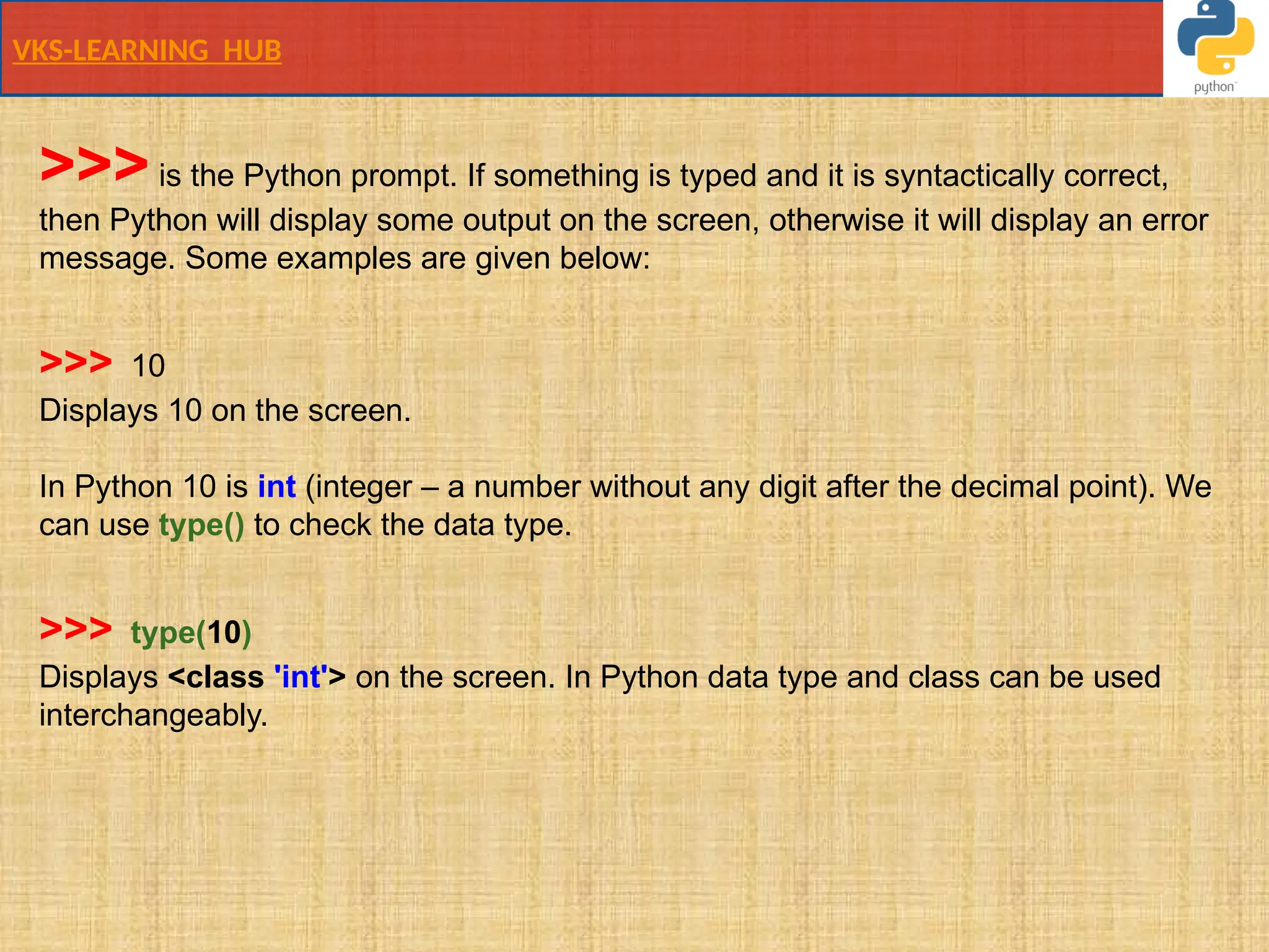 VKS-LEARNING HUB
>>>is the Python prompt. If something is typed and it is syntactically correct,
then Python will display some output on the screen, otherwise it will display an error
message. Some examples are given below:
>>> 10
Displays 10 on the screen.
In Python 10 is int (integer – a number without any digit after the decimal point). We
can use type() to check the data type.
>>> type(10)
Displays <class 'int'> on the screen. In Python data type and class can be used
interchangeably.
 