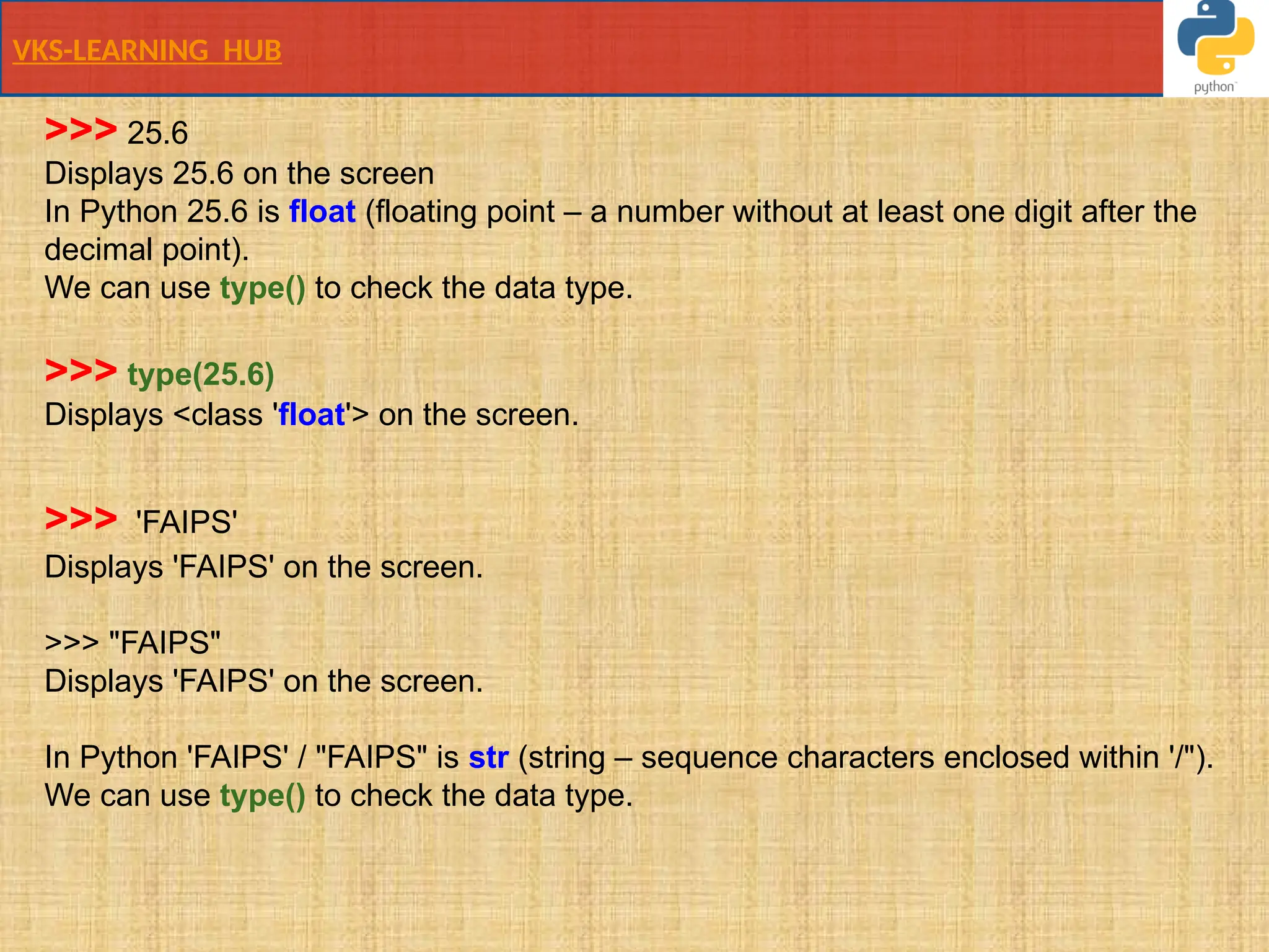 VKS-LEARNING HUB
>>> 25.6
Displays 25.6 on the screen
In Python 25.6 is float (floating point – a number without at least one digit after the
decimal point).
We can use type() to check the data type.
>>> type(25.6)
Displays <class 'float'> on the screen.
>>> 'FAIPS'
Displays 'FAIPS' on the screen.
>>> "FAIPS"
Displays 'FAIPS' on the screen.
In Python 'FAIPS' / "FAIPS" is str (string – sequence characters enclosed within '/").
We can use type() to check the data type.
 