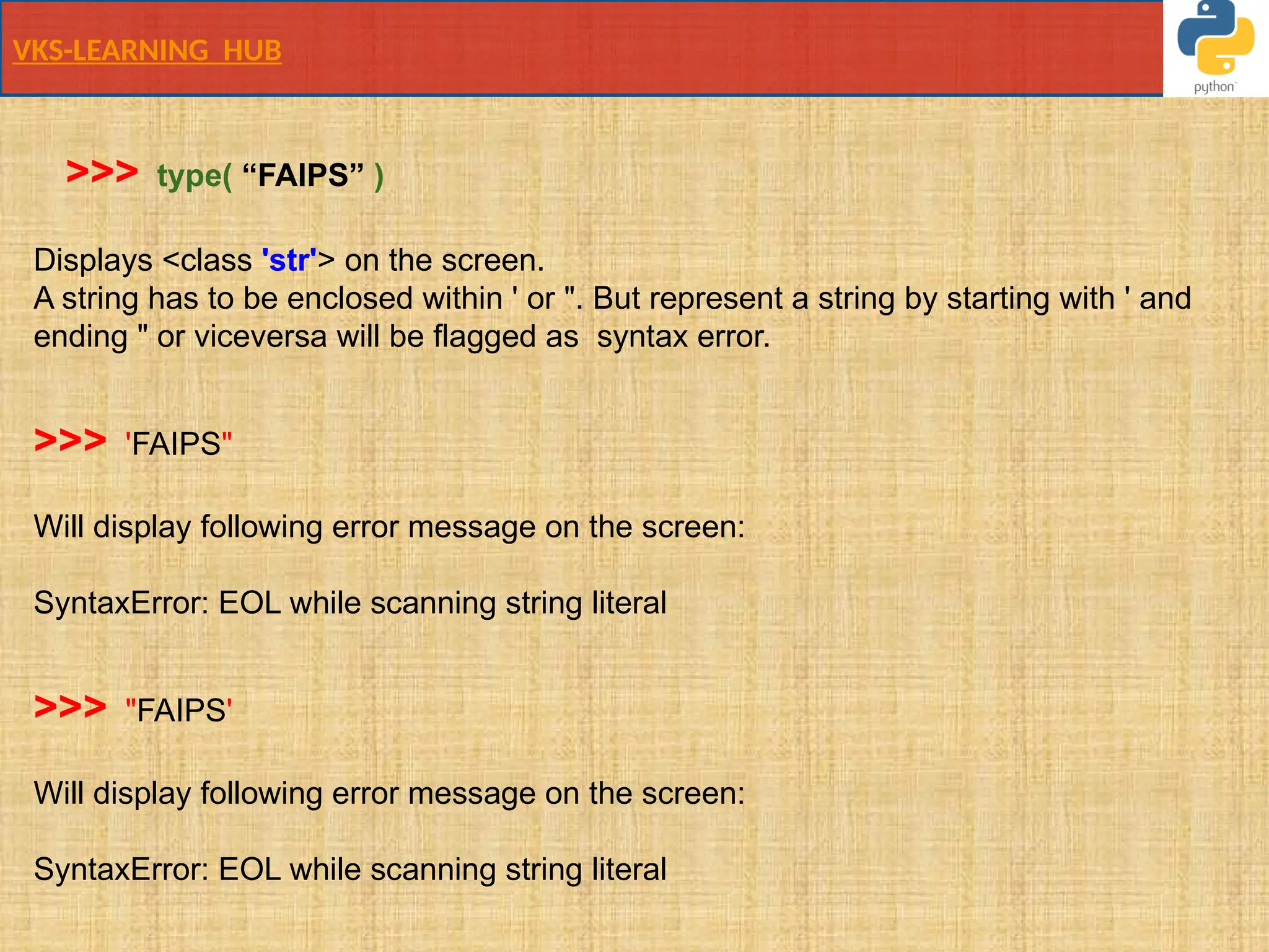 VKS-LEARNING HUB
Displays <class 'str'> on the screen.
A string has to be enclosed within ' or ". But represent a string by starting with ' and
ending " or viceversa will be flagged as syntax error.
>>> 'FAIPS"
Will display following error message on the screen:
SyntaxError: EOL while scanning string literal
>>> "FAIPS'
Will display following error message on the screen:
SyntaxError: EOL while scanning string literal
>>> type( “FAIPS” )
 