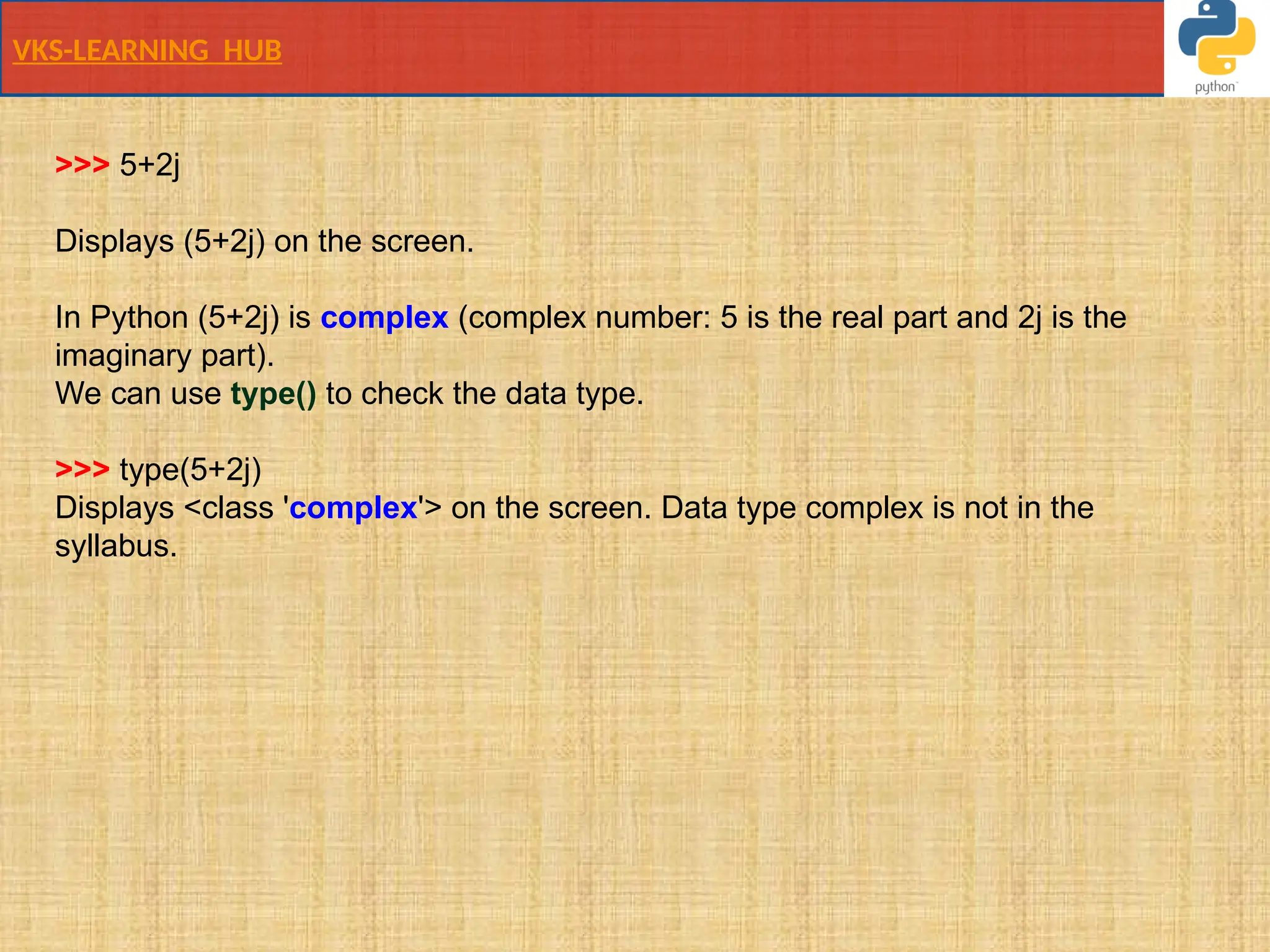 VKS-LEARNING HUB
>>> 5+2j
Displays (5+2j) on the screen.
In Python (5+2j) is complex (complex number: 5 is the real part and 2j is the
imaginary part).
We can use type() to check the data type.
>>> type(5+2j)
Displays <class 'complex'> on the screen. Data type complex is not in the
syllabus.
 