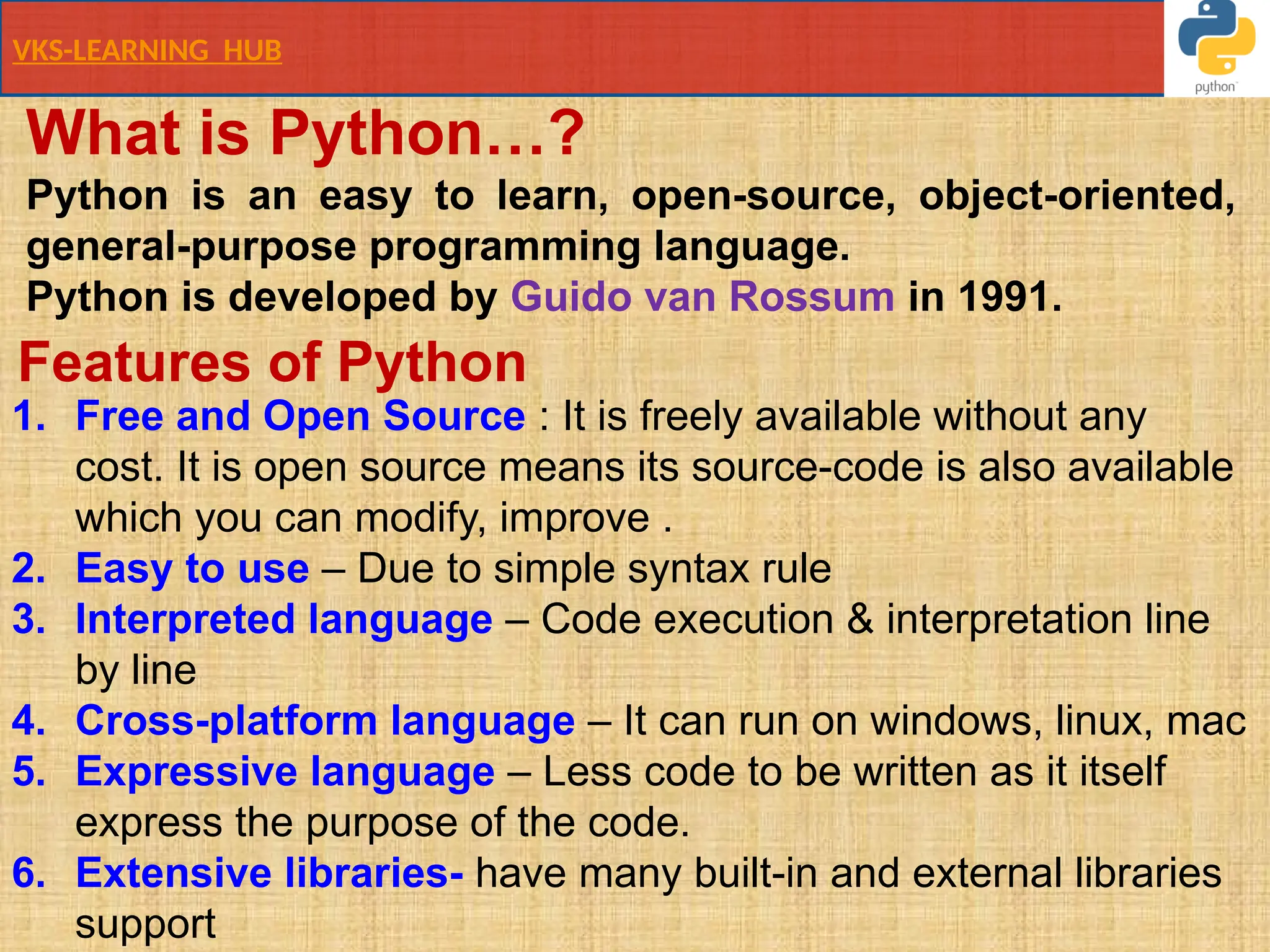 VKS-LEARNING HUB
What is Python…?
Python is an easy to learn, open-source, object-oriented,
general-purpose programming language.
Python is developed by Guido van Rossum in 1991.
1. Free and Open Source : It is freely available without any
cost. It is open source means its source-code is also available
which you can modify, improve .
2. Easy to use – Due to simple syntax rule
3. Interpreted language – Code execution & interpretation line
by line
4. Cross-platform language – It can run on windows, linux, mac
5. Expressive language – Less code to be written as it itself
express the purpose of the code.
6. Extensive libraries- have many built-in and external libraries
support
Features of Python
 