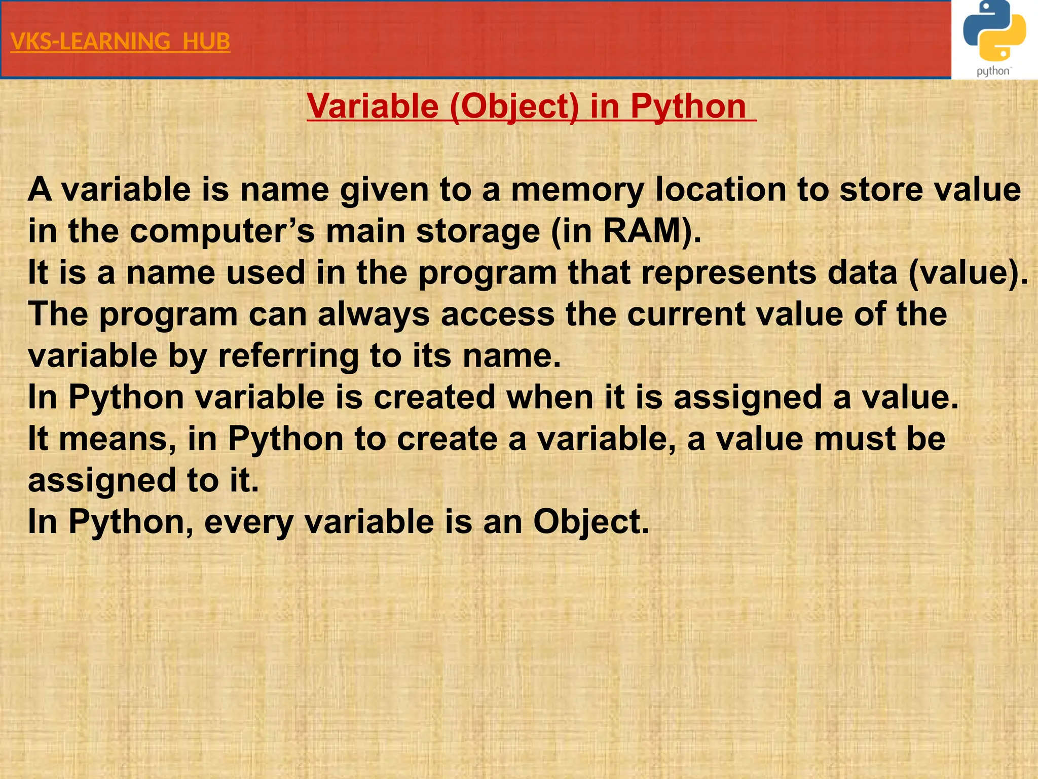 VKS-LEARNING HUB
Variable (Object) in Python
A variable is name given to a memory location to store value
in the computer’s main storage (in RAM).
It is a name used in the program that represents data (value).
The program can always access the current value of the
variable by referring to its name.
In Python variable is created when it is assigned a value.
It means, in Python to create a variable, a value must be
assigned to it.
In Python, every variable is an Object.
 
