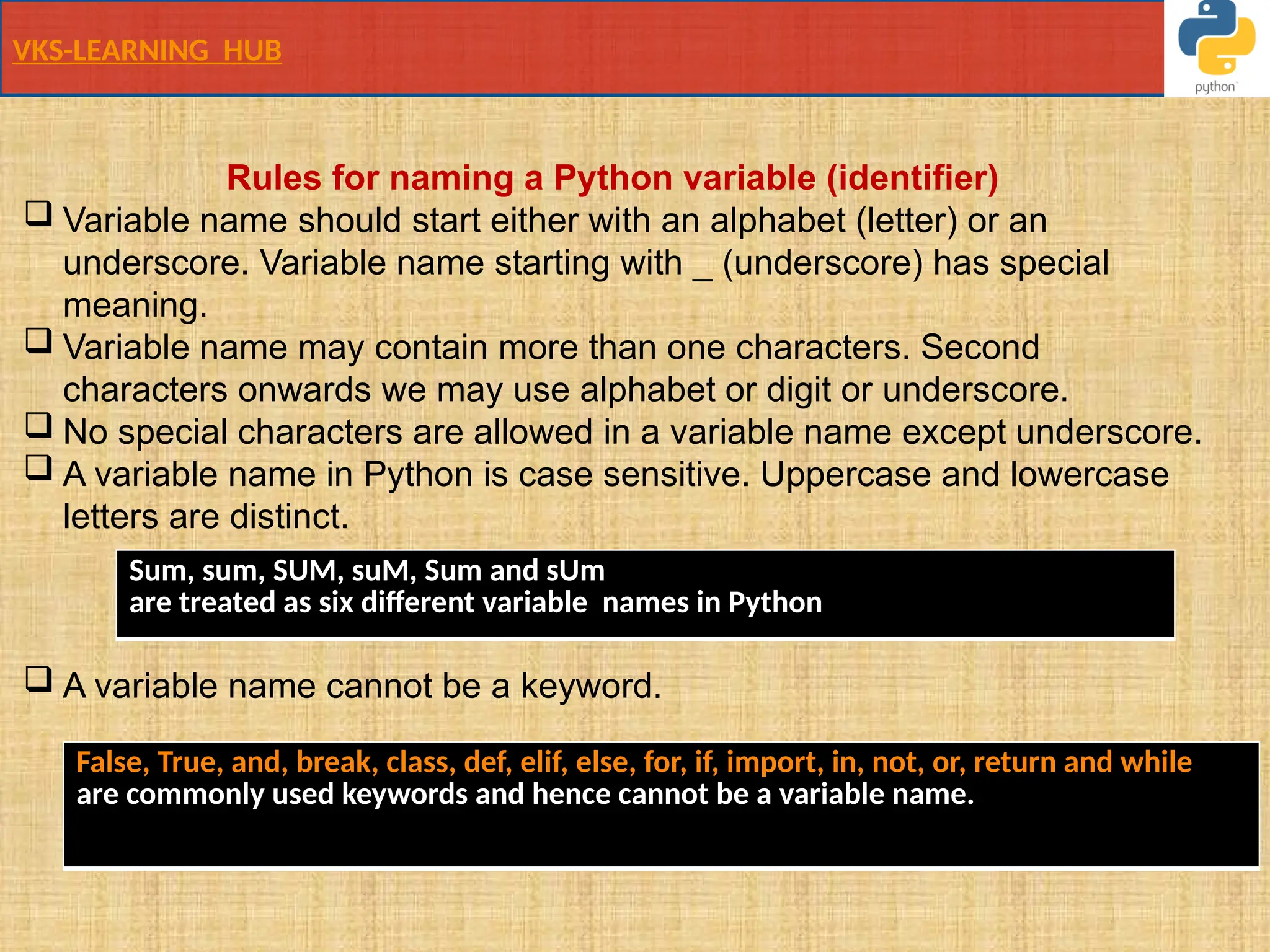 VKS-LEARNING HUB
Rules for naming a Python variable (identifier)
 Variable name should start either with an alphabet (letter) or an
underscore. Variable name starting with _ (underscore) has special
meaning.
 Variable name may contain more than one characters. Second
characters onwards we may use alphabet or digit or underscore.
 No special characters are allowed in a variable name except underscore.
 A variable name in Python is case sensitive. Uppercase and lowercase
letters are distinct.
.
 A variable name cannot be a keyword.
False, True, and, break, class, def, elif, else, for, if, import, in, not, or, return and while
are commonly used keywords and hence cannot be a variable name.
Sum, sum, SUM, suM, Sum and sUm
are treated as six different variable names in Python
 