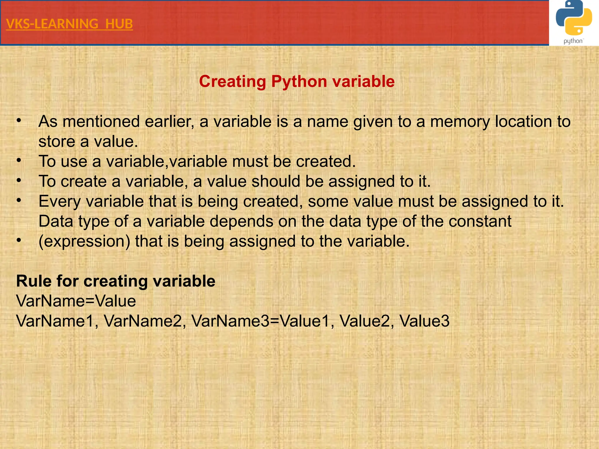 VKS-LEARNING HUB
Creating Python variable
• As mentioned earlier, a variable is a name given to a memory location to
store a value.
• To use a variable,variable must be created.
• To create a variable, a value should be assigned to it.
• Every variable that is being created, some value must be assigned to it.
Data type of a variable depends on the data type of the constant
• (expression) that is being assigned to the variable.
Rule for creating variable
VarName=Value
VarName1, VarName2, VarName3=Value1, Value2, Value3
 