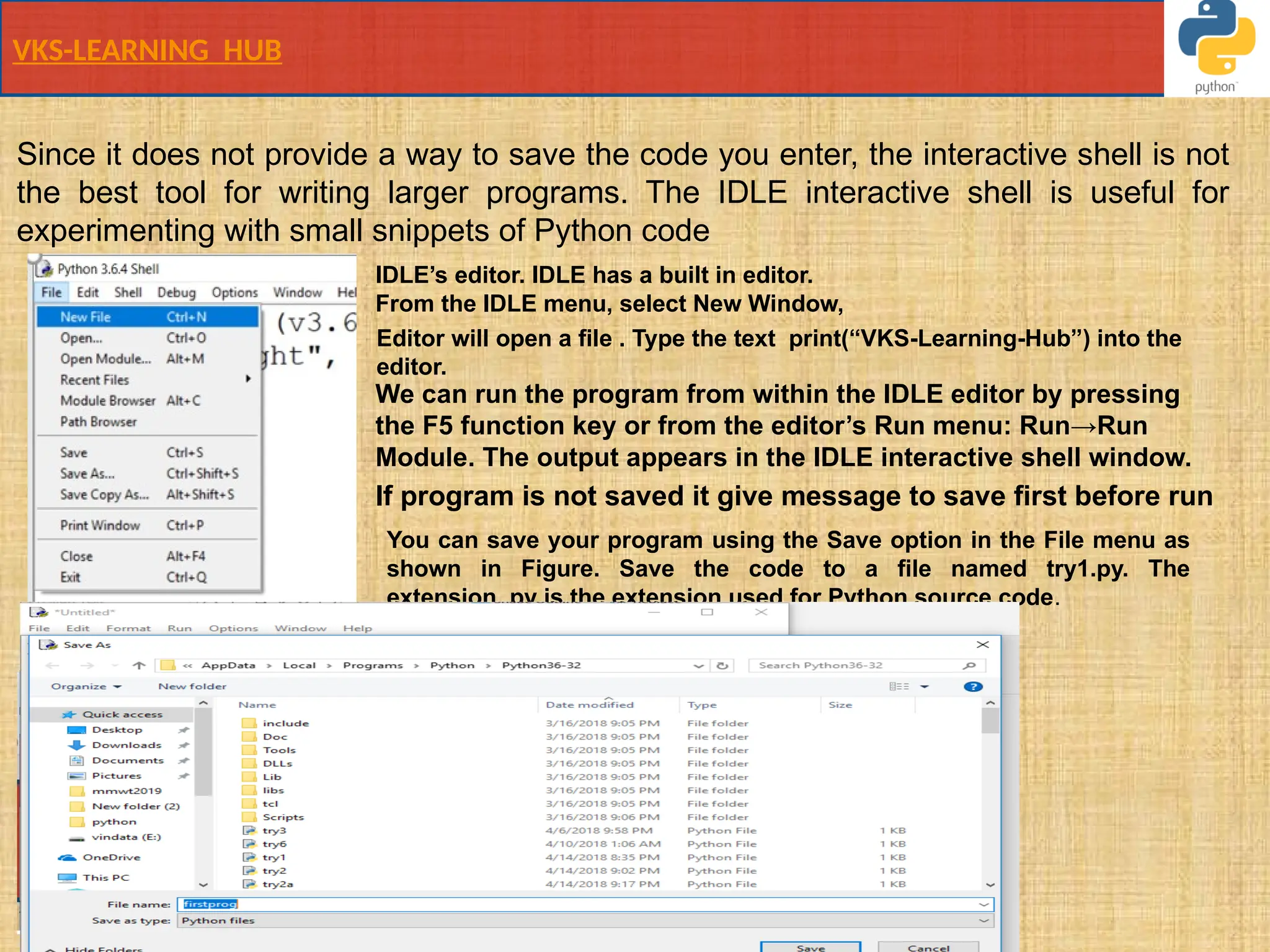 VKS-LEARNING HUB
Since it does not provide a way to save the code you enter, the interactive shell is not
the best tool for writing larger programs. The IDLE interactive shell is useful for
experimenting with small snippets of Python code
IDLE’s editor. IDLE has a built in editor.
From the IDLE menu, select New Window,
Editor will open a file . Type the text print(“VKS-Learning-Hub”) into the
editor.
You can save your program using the Save option in the File menu as
shown in Figure. Save the code to a file named try1.py. The
extension .py is the extension used for Python source code.
We can run the program from within the IDLE editor by pressing
the F5 function key or from the editor’s Run menu: Run→Run
Module. The output appears in the IDLE interactive shell window.
If program is not saved it give message to save first before run
 