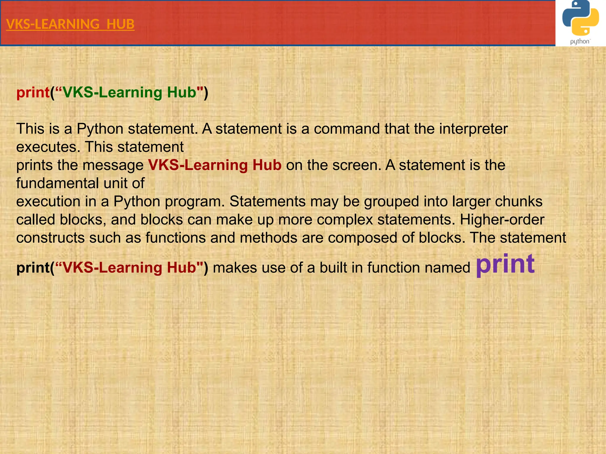 VKS-LEARNING HUB
print(“VKS-Learning Hub")
This is a Python statement. A statement is a command that the interpreter
executes. This statement
prints the message VKS-Learning Hub on the screen. A statement is the
fundamental unit of
execution in a Python program. Statements may be grouped into larger chunks
called blocks, and blocks can make up more complex statements. Higher-order
constructs such as functions and methods are composed of blocks. The statement
print(“VKS-Learning Hub") makes use of a built in function named print
 