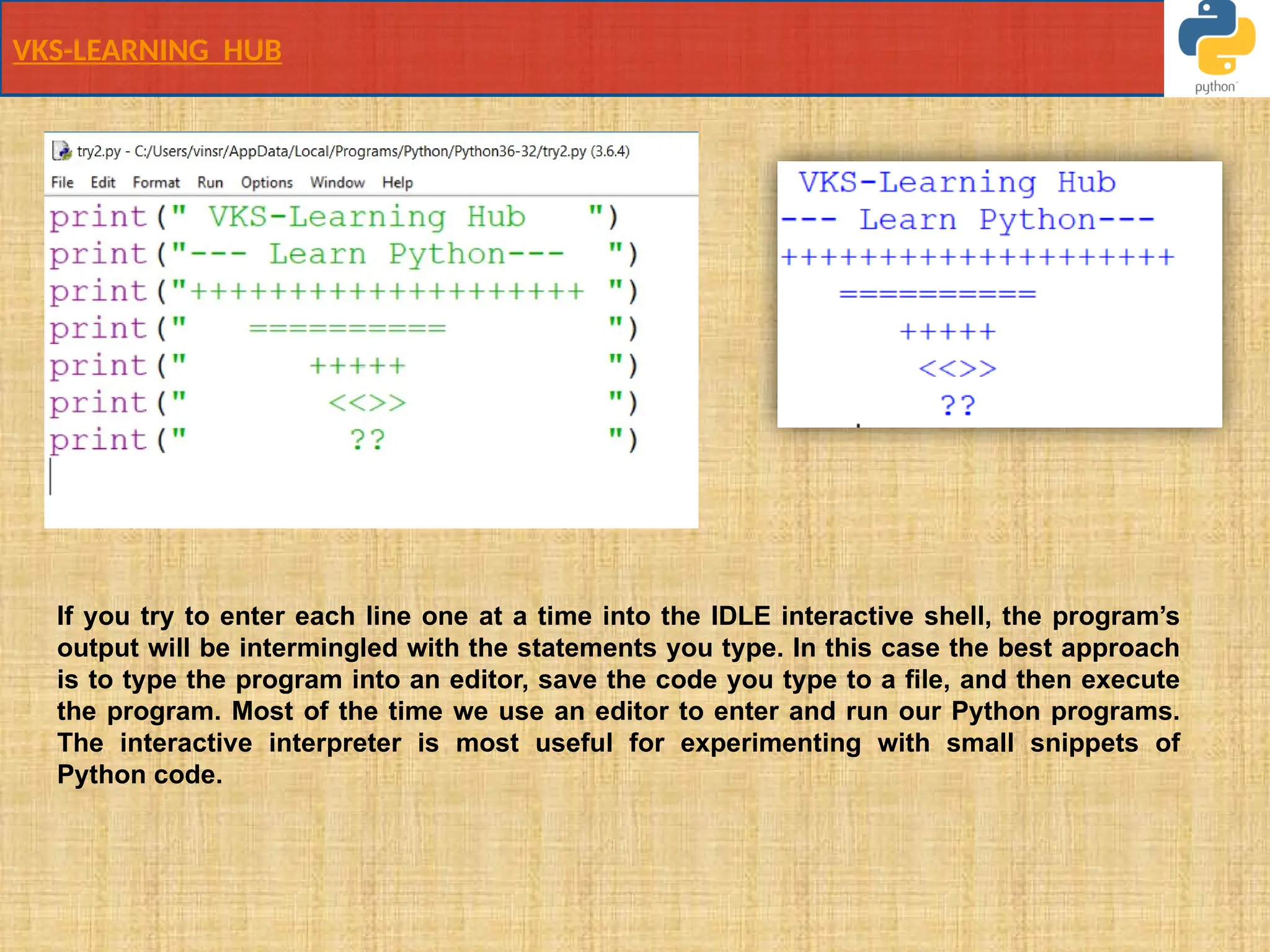 VKS-LEARNING HUB
If you try to enter each line one at a time into the IDLE interactive shell, the program’s
output will be intermingled with the statements you type. In this case the best approach
is to type the program into an editor, save the code you type to a ﬁle, and then execute
the program. Most of the time we use an editor to enter and run our Python programs.
The interactive interpreter is most useful for experimenting with small snippets of
Python code.
 