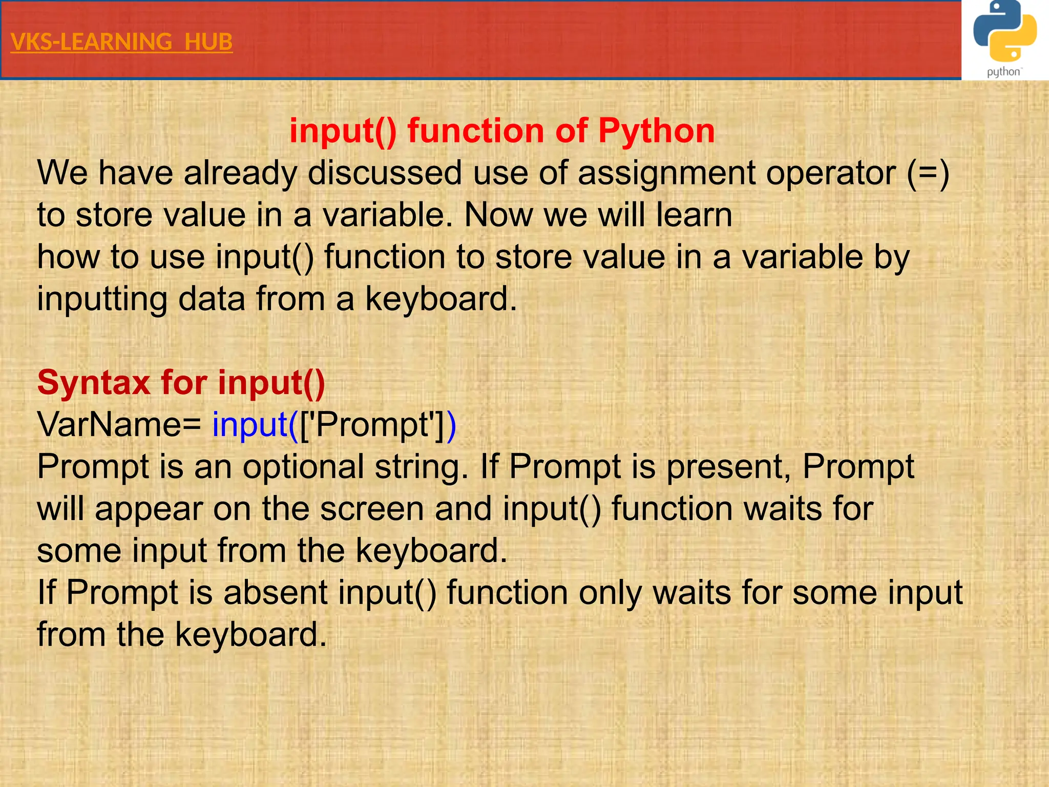 VKS-LEARNING HUB
input() function of Python
We have already discussed use of assignment operator (=)
to store value in a variable. Now we will learn
how to use input() function to store value in a variable by
inputting data from a keyboard.
Syntax for input()
VarName= input(['Prompt'])
Prompt is an optional string. If Prompt is present, Prompt
will appear on the screen and input() function waits for
some input from the keyboard.
If Prompt is absent input() function only waits for some input
from the keyboard.
 