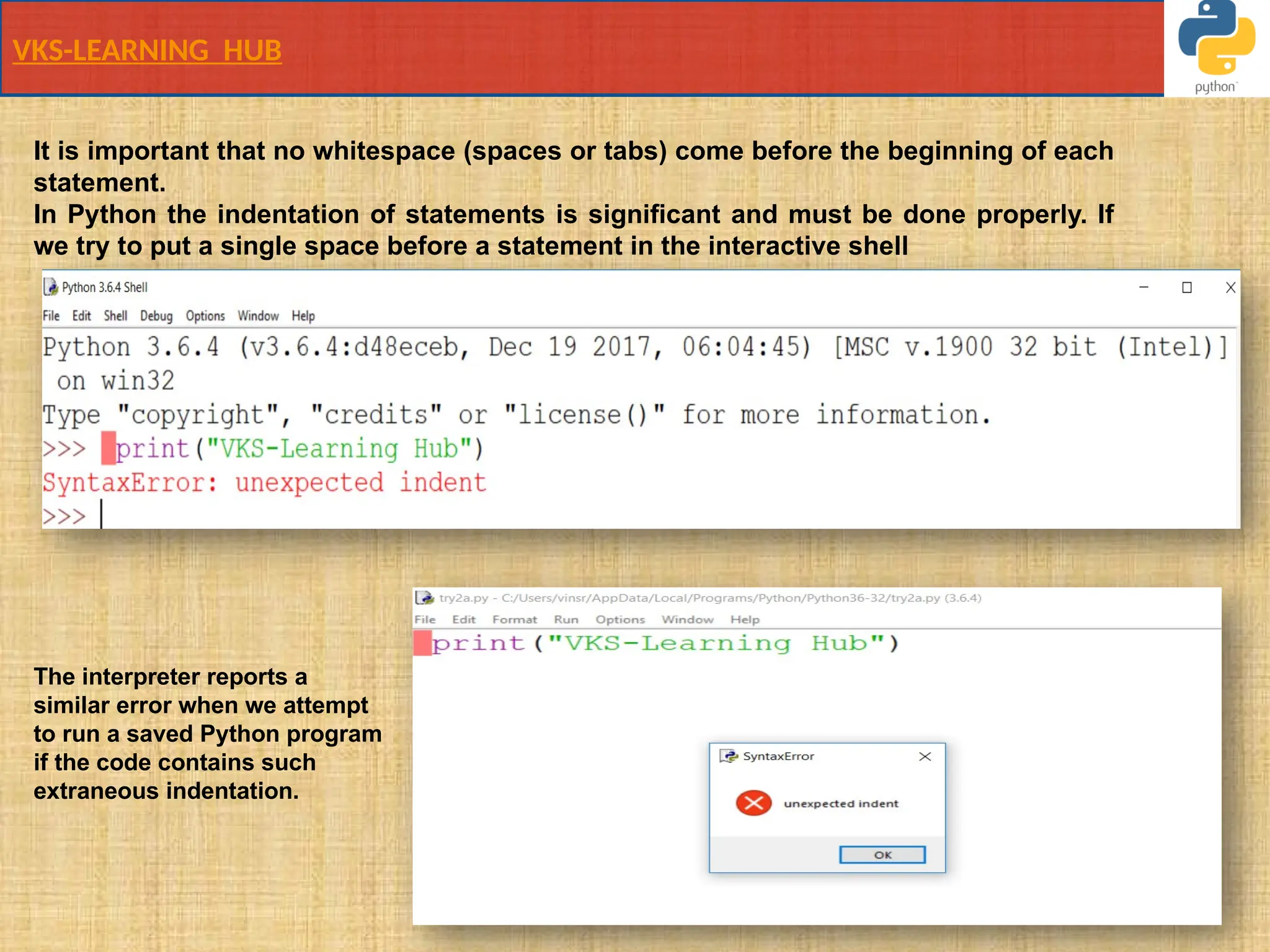 VKS-LEARNING HUB
It is important that no whitespace (spaces or tabs) come before the beginning of each
statement.
In Python the indentation of statements is signiﬁcant and must be done properly. If
we try to put a single space before a statement in the interactive shell
The interpreter reports a
similar error when we attempt
to run a saved Python program
if the code contains such
extraneous indentation.
 