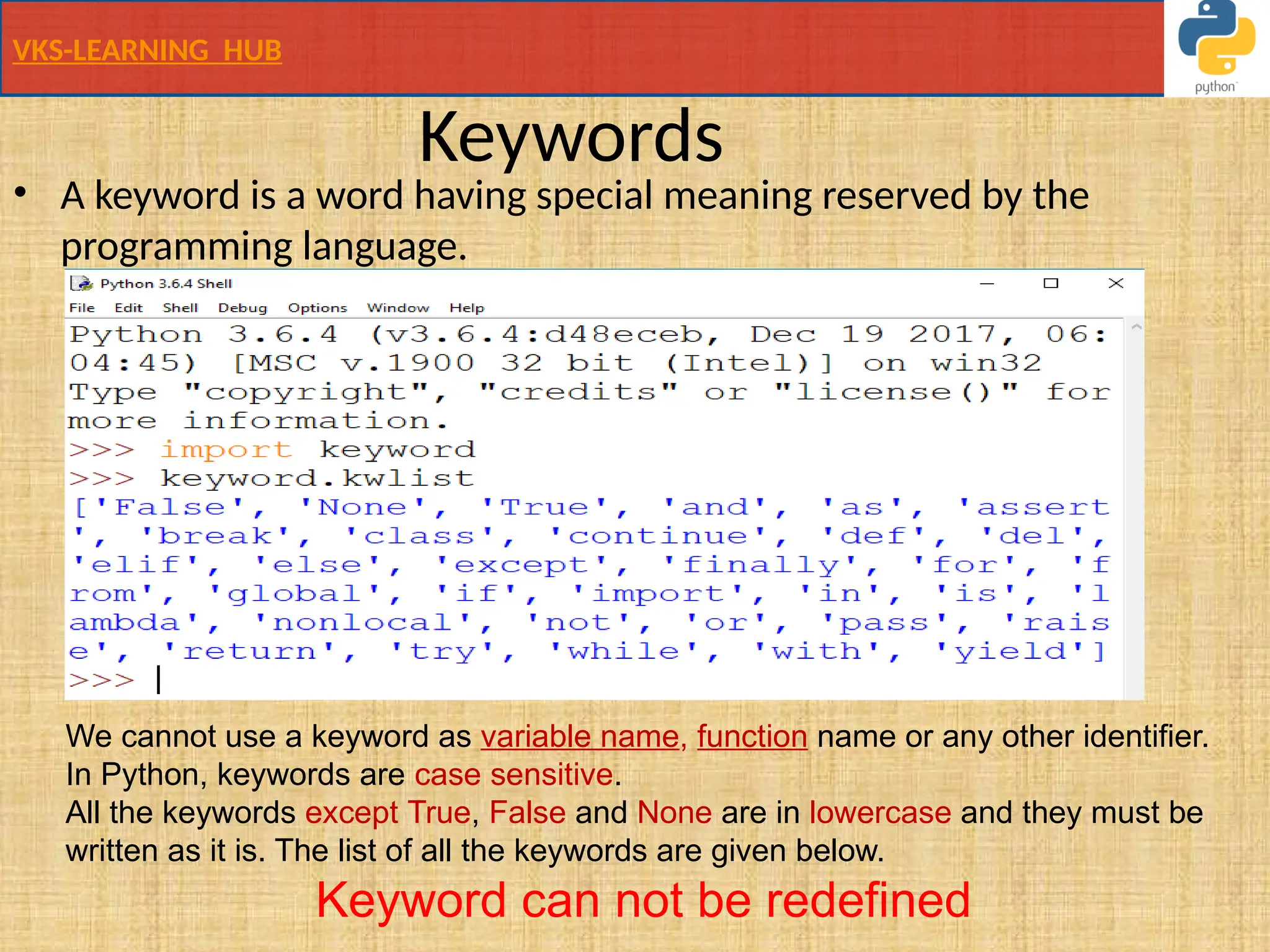 VKS-LEARNING HUB
Keywords
• A keyword is a word having special meaning reserved by the
programming language.
We cannot use a keyword as variable name, function name or any other identifier.
In Python, keywords are case sensitive.
All the keywords except True, False and None are in lowercase and they must be
written as it is. The list of all the keywords are given below.
Keyword can not be redefined
 
