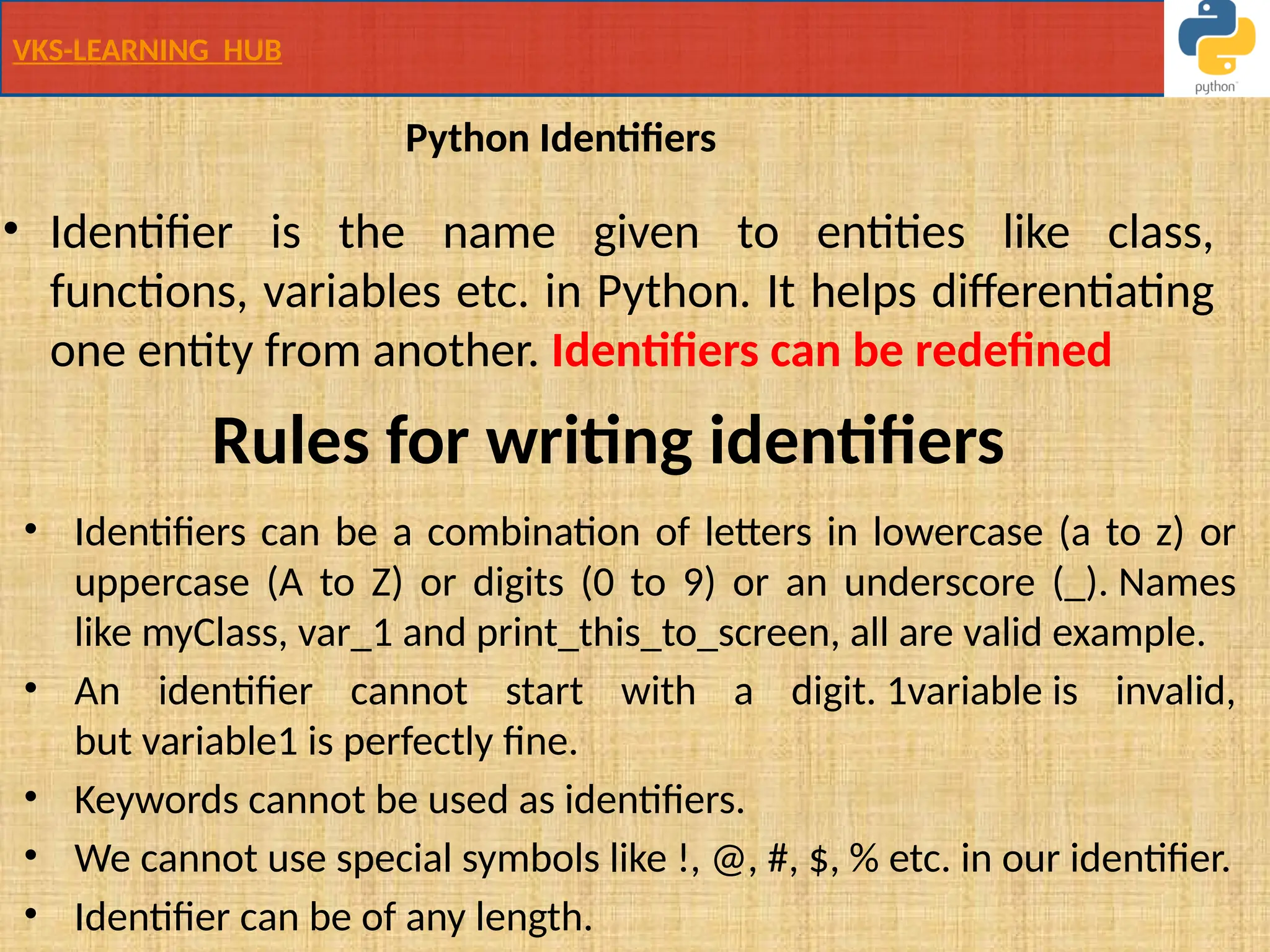 VKS-LEARNING HUB
Python Identifiers
• Identifier is the name given to entities like class,
functions, variables etc. in Python. It helps differentiating
one entity from another. Identifiers can be redefined
• Identifiers can be a combination of letters in lowercase (a to z) or
uppercase (A to Z) or digits (0 to 9) or an underscore (_). Names
like myClass, var_1 and print_this_to_screen, all are valid example.
• An identifier cannot start with a digit. 1variable is invalid,
but variable1 is perfectly fine.
• Keywords cannot be used as identifiers.
• We cannot use special symbols like !, @, #, $, % etc. in our identifier.
• Identifier can be of any length.
Rules for writing identifiers
 