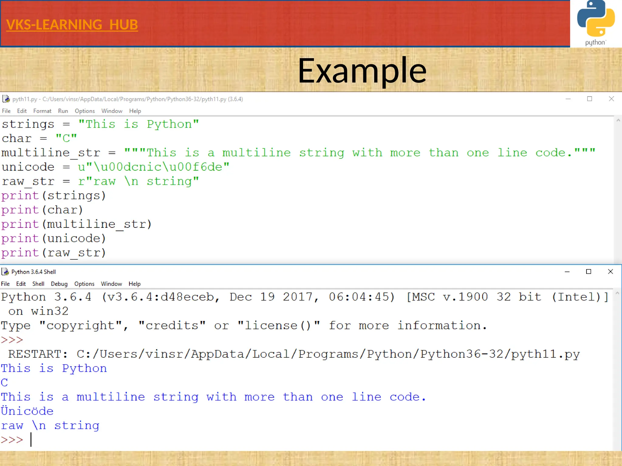 VKS-LEARNING HUB
Example
strings = "This is Python"
char = "C"
multiline_str = """This is a multiline string with more than one line code."""
unicode = u"u00dcnicu00f6de"
raw_str = r"raw n string“s
print(strings)
print(char)
print(multiline_str)
print(unicode)
print(raw_str)
Demo1.py
• To calculate length of string use len() function
 