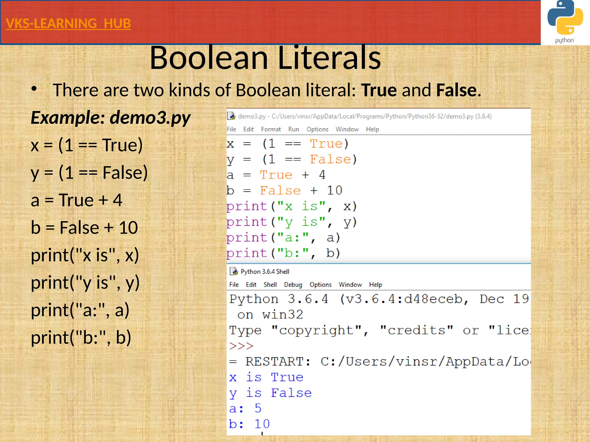VKS-LEARNING HUB
Boolean Literals
• There are two kinds of Boolean literal: True and False.
Example: demo3.py
x = (1 == True)
y = (1 == False)
a = True + 4
b = False + 10
print("x is", x)
print("y is", y)
print("a:", a)
print("b:", b)
 