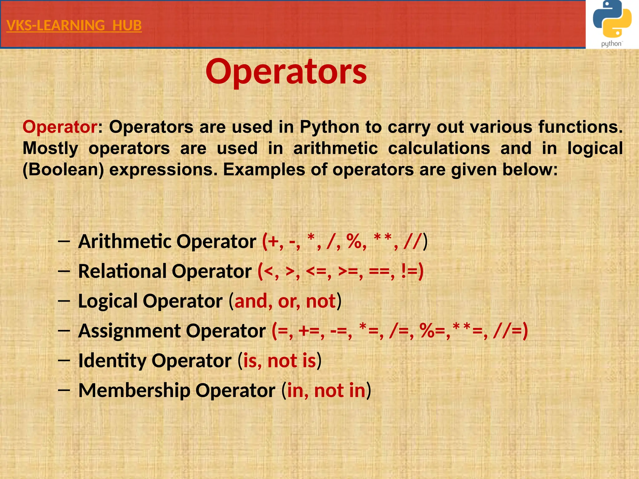 VKS-LEARNING HUB
Operators
– Arithmetic Operator (+, -, *, /, %, **, //)
– Relational Operator (<, >, <=, >=, ==, !=)
– Logical Operator (and, or, not)
– Assignment Operator (=, +=, -=, *=, /=, %=,**=, //=)
– Identity Operator (is, not is)
– Membership Operator (in, not in)
Operator: Operators are used in Python to carry out various functions.
Mostly operators are used in arithmetic calculations and in logical
(Boolean) expressions. Examples of operators are given below:
 