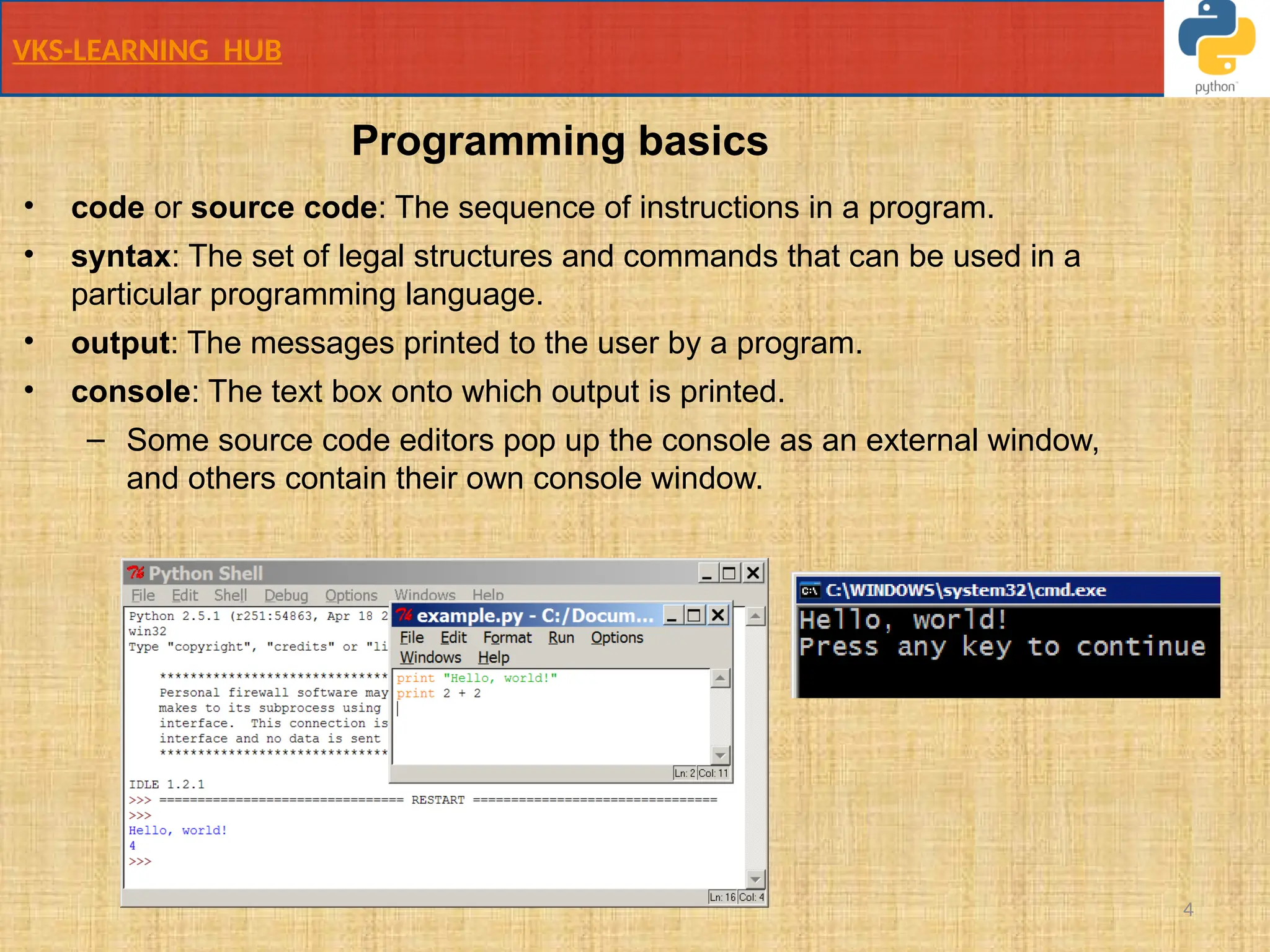 VKS-LEARNING HUB
4
• code or source code: The sequence of instructions in a program.
• syntax: The set of legal structures and commands that can be used in a
particular programming language.
• output: The messages printed to the user by a program.
• console: The text box onto which output is printed.
– Some source code editors pop up the console as an external window,
and others contain their own console window.
Programming basics
 