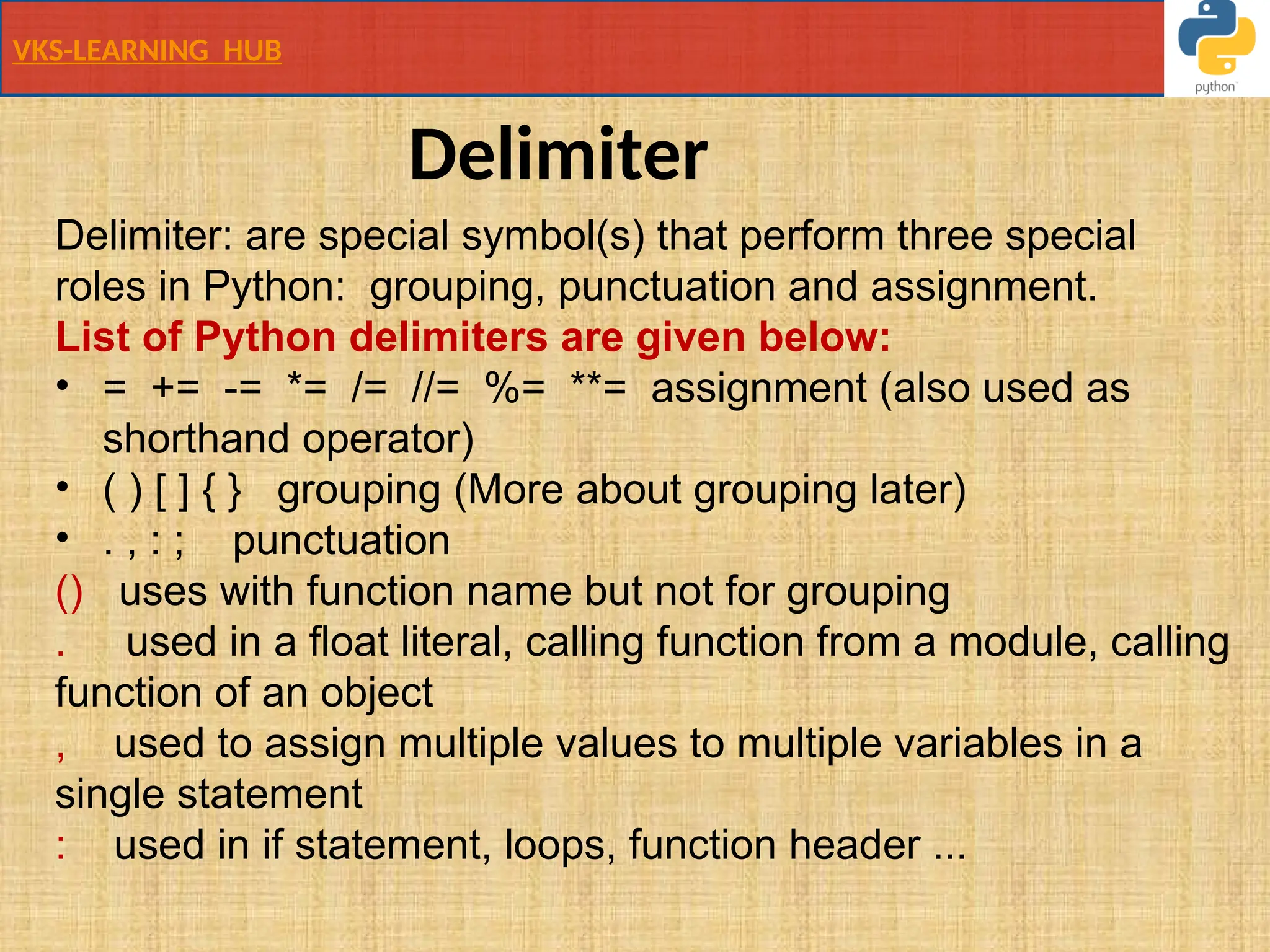 VKS-LEARNING HUB
Delimiter
Delimiter: are special symbol(s) that perform three special
roles in Python: grouping, punctuation and assignment.
List of Python delimiters are given below:
• = += -= *= /= //= %= **= assignment (also used as
shorthand operator)
• ( ) [ ] { } grouping (More about grouping later)
• . , : ; punctuation
() uses with function name but not for grouping
. used in a float literal, calling function from a module, calling
function of an object
, used to assign multiple values to multiple variables in a
single statement
: used in if statement, loops, function header ...
 