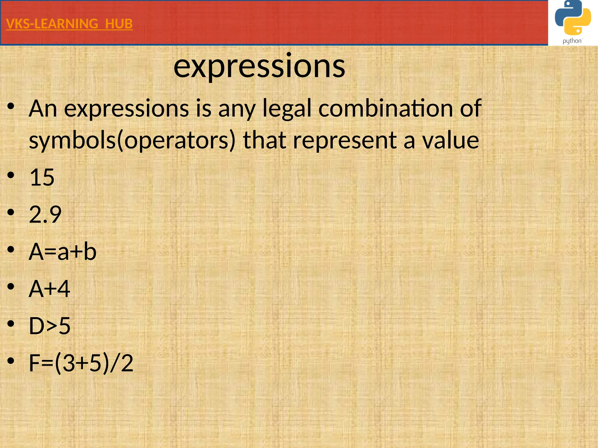 VKS-LEARNING HUB
expressions
• An expressions is any legal combination of
symbols(operators) that represent a value
• 15
• 2.9
• A=a+b
• A+4
• D>5
• F=(3+5)/2
 