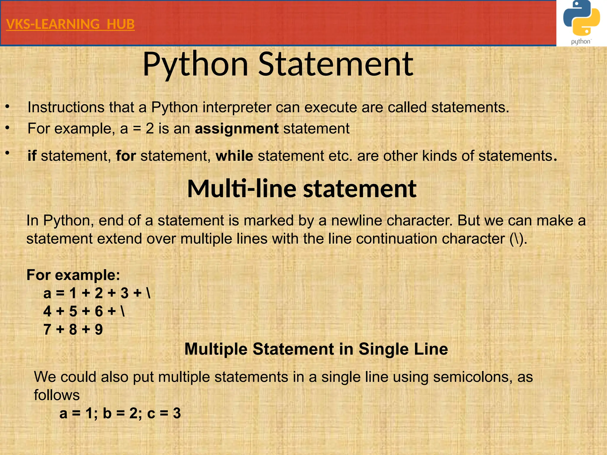 VKS-LEARNING HUB
Python Statement
• Instructions that a Python interpreter can execute are called statements.
• For example, a = 2 is an assignment statement
• if statement, for statement, while statement etc. are other kinds of statements.
Multi-line statement
In Python, end of a statement is marked by a newline character. But we can make a
statement extend over multiple lines with the line continuation character ().
For example:
a = 1 + 2 + 3 + 
4 + 5 + 6 + 
7 + 8 + 9
Multiple Statement in Single Line
We could also put multiple statements in a single line using semicolons, as
follows
a = 1; b = 2; c = 3
 