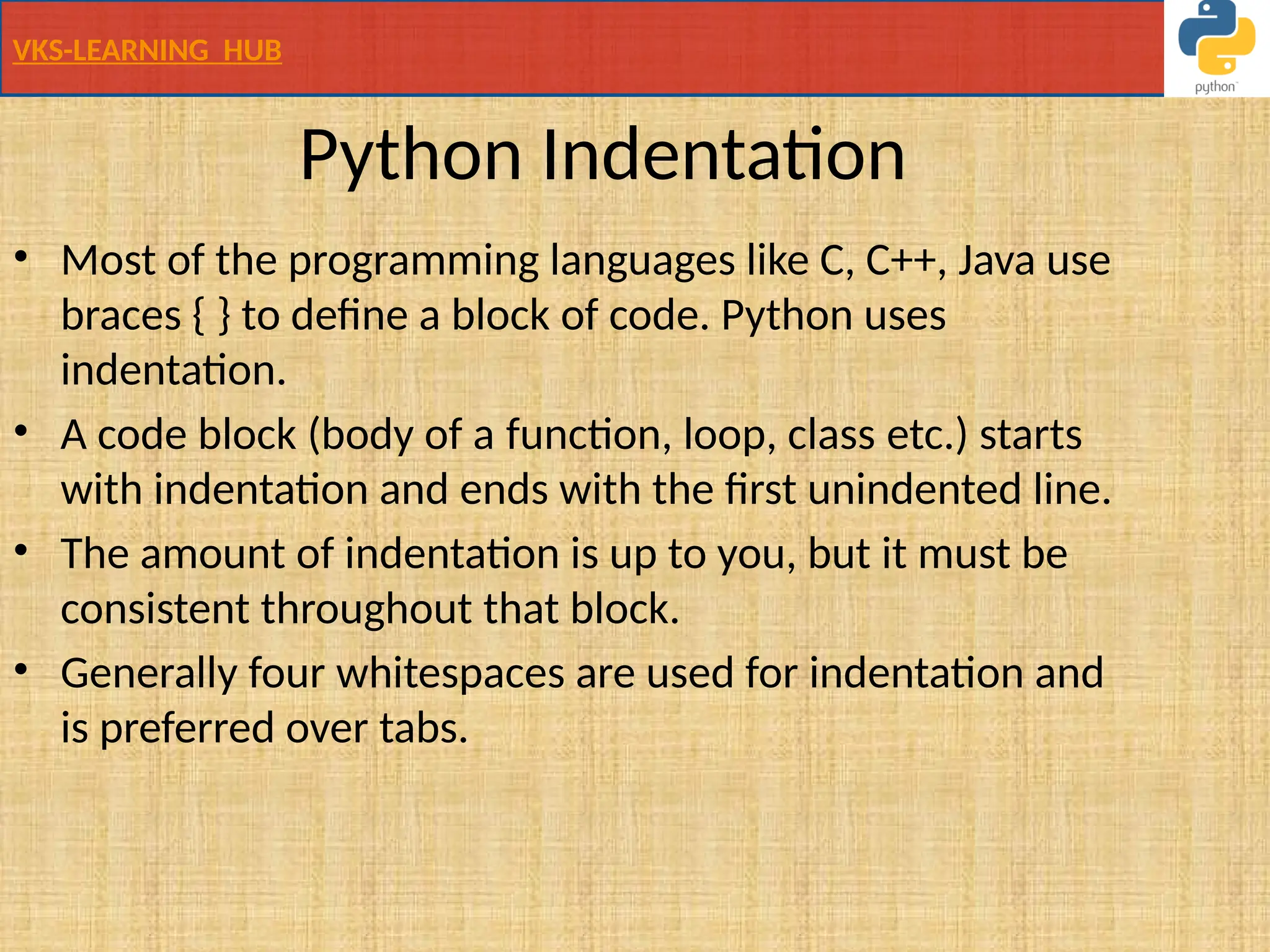 VKS-LEARNING HUB
Python Indentation
• Most of the programming languages like C, C++, Java use
braces { } to define a block of code. Python uses
indentation.
• A code block (body of a function, loop, class etc.) starts
with indentation and ends with the first unindented line.
• The amount of indentation is up to you, but it must be
consistent throughout that block.
• Generally four whitespaces are used for indentation and
is preferred over tabs.
 