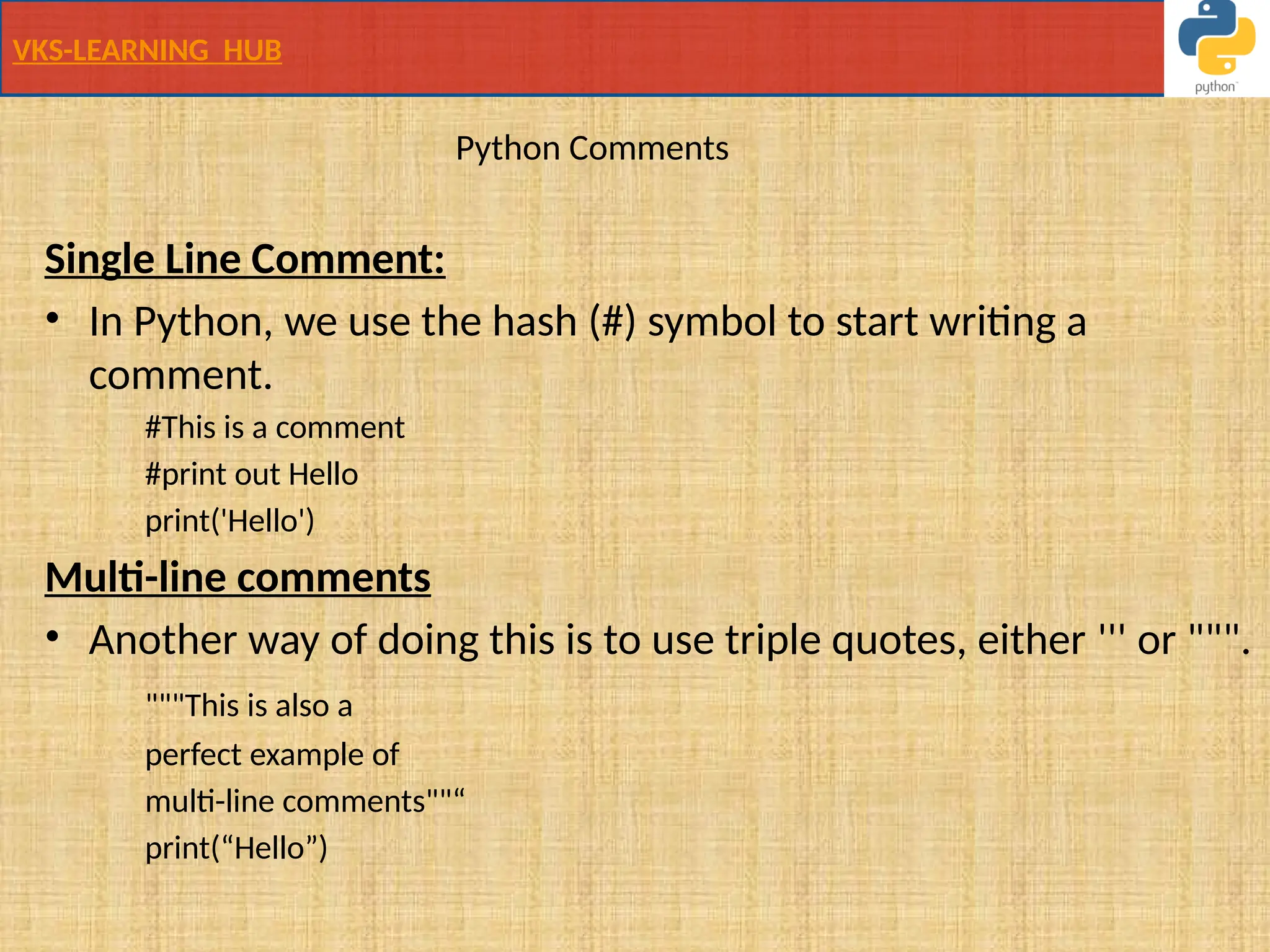 VKS-LEARNING HUB
Python Comments
Single Line Comment:
• In Python, we use the hash (#) symbol to start writing a
comment.
#This is a comment
#print out Hello
print('Hello')
Multi-line comments
• Another way of doing this is to use triple quotes, either ''' or """.
"""This is also a
perfect example of
multi-line comments""“
print(“Hello”)
 