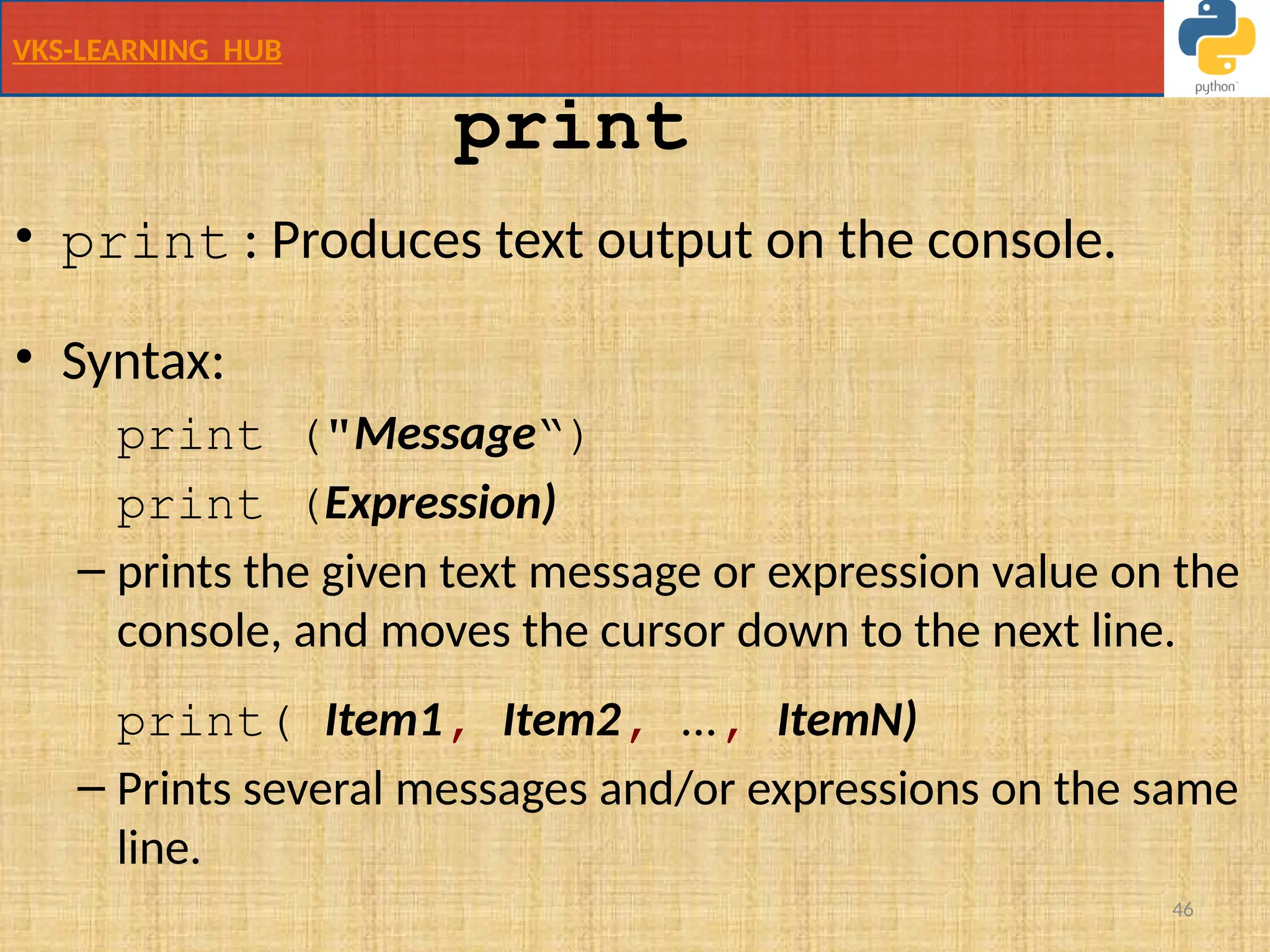 VKS-LEARNING HUB
46
• print : Produces text output on the console.
• Syntax:
print ("Message“)
print (Expression)
– prints the given text message or expression value on the
console, and moves the cursor down to the next line.
print( Item1, Item2, ..., ItemN)
– Prints several messages and/or expressions on the same
line.
print
 