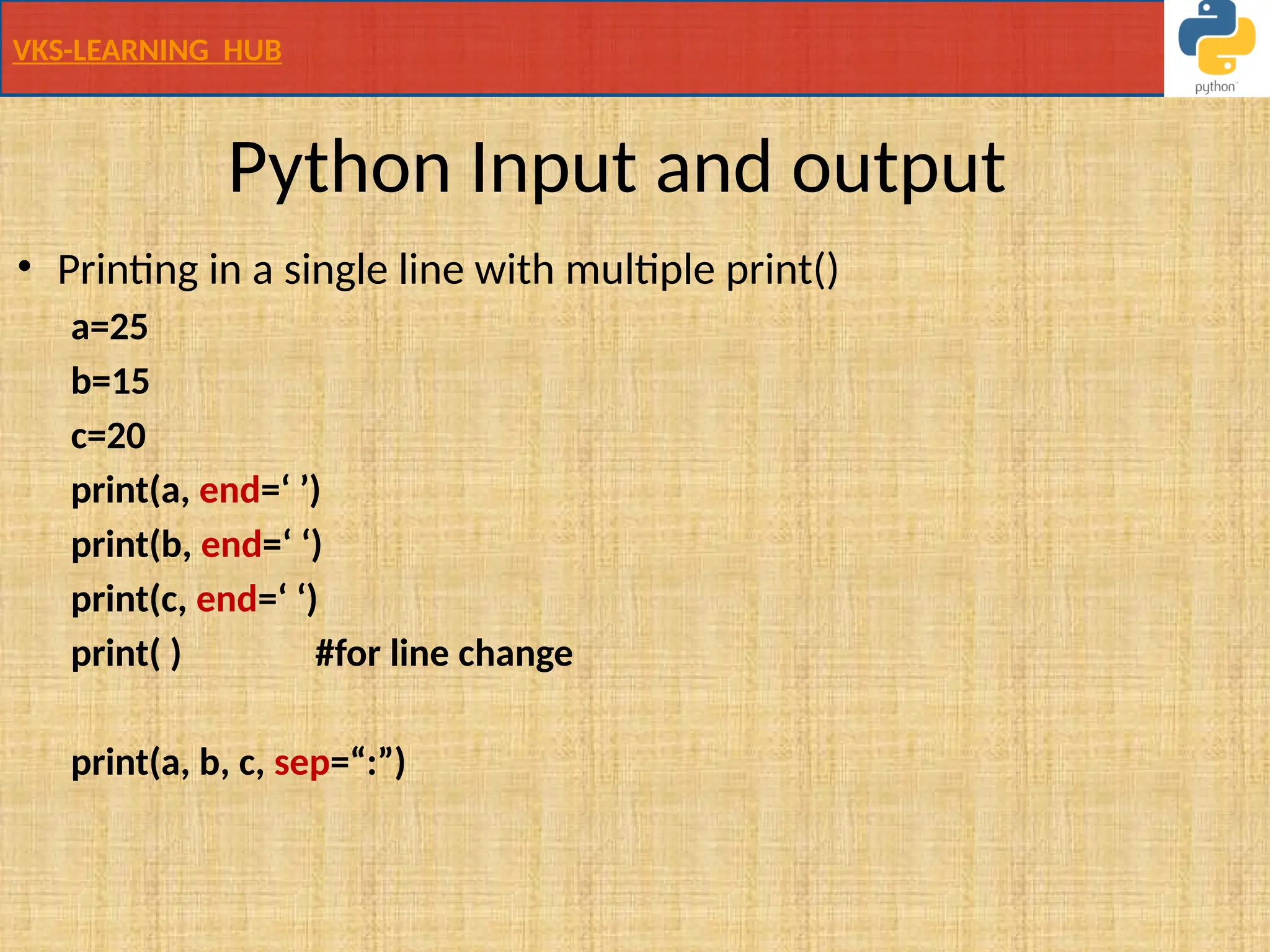 VKS-LEARNING HUB
Python Input and output
• Printing in a single line with multiple print()
a=25
b=15
c=20
print(a, end=‘ ’)
print(b, end=‘ ‘)
print(c, end=‘ ‘)
print( ) #for line change
print(a, b, c, sep=“:”)
 