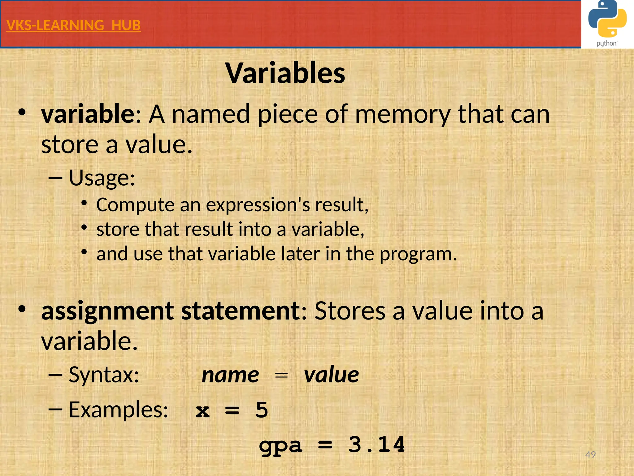 VKS-LEARNING HUB
49
Variables
• variable: A named piece of memory that can
store a value.
– Usage:
• Compute an expression's result,
• store that result into a variable,
• and use that variable later in the program.
• assignment statement: Stores a value into a
variable.
– Syntax: name = value
– Examples: x = 5
gpa = 3.14
 