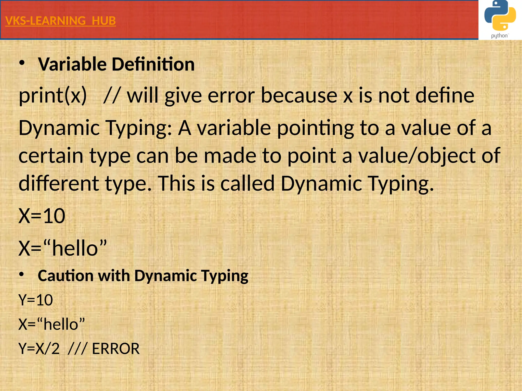 VKS-LEARNING HUB
• Variable Definition
print(x) // will give error because x is not define
Dynamic Typing: A variable pointing to a value of a
certain type can be made to point a value/object of
different type. This is called Dynamic Typing.
X=10
X=“hello”
• Caution with Dynamic Typing
Y=10
X=“hello”
Y=X/2 /// ERROR
 