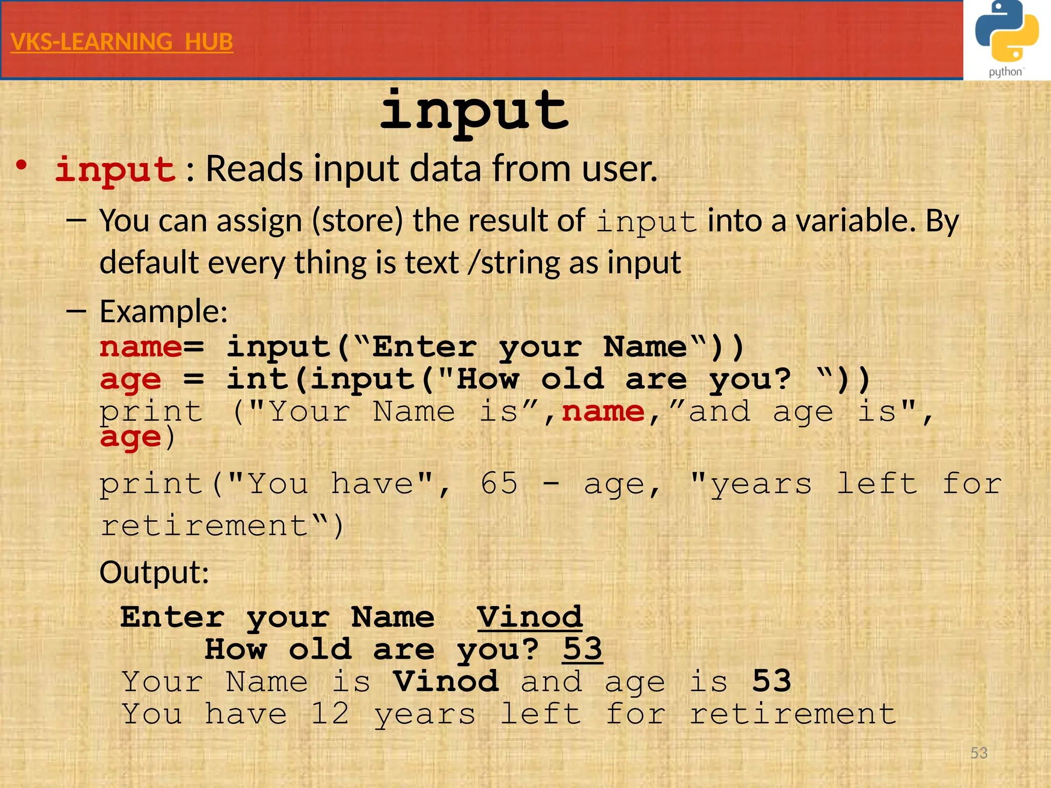 VKS-LEARNING HUB
53
• input : Reads input data from user.
– You can assign (store) the result of input into a variable. By
default every thing is text /string as input
– Example:
name= input(“Enter your Name“))
age = int(input("How old are you? “))
print ("Your Name is”,name,”and age is",
age)
print("You have", 65 - age, "years left for
retirement“)
Output:
Enter your Name Vinod
How old are you? 53
Your Name is Vinod and age is 53
You have 12 years left for retirement
input
 