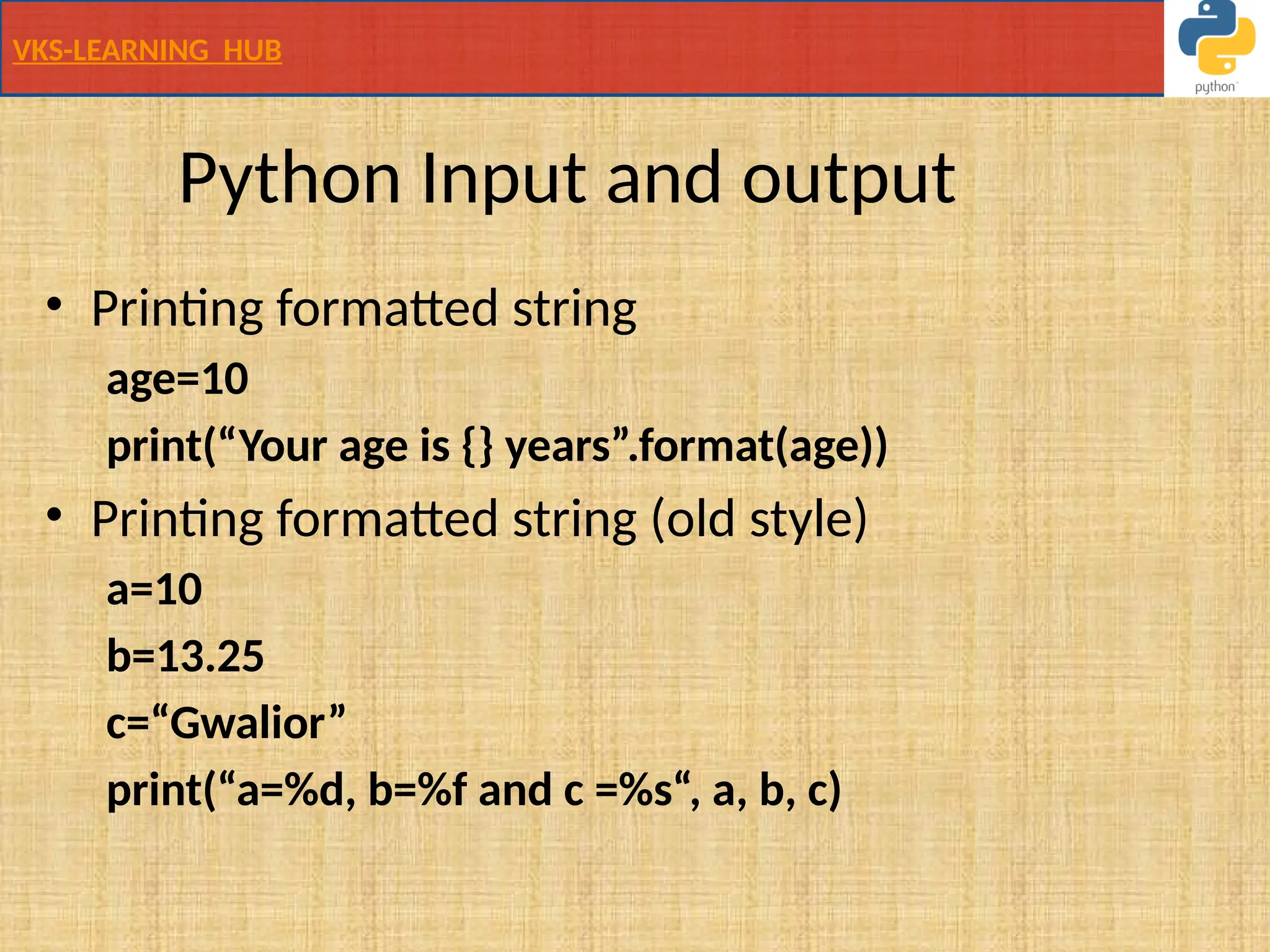 VKS-LEARNING HUB
Python Input and output
• Printing formatted string
age=10
print(“Your age is {} years”.format(age))
• Printing formatted string (old style)
a=10
b=13.25
c=“Gwalior”
print(“a=%d, b=%f and c =%s“, a, b, c)
 