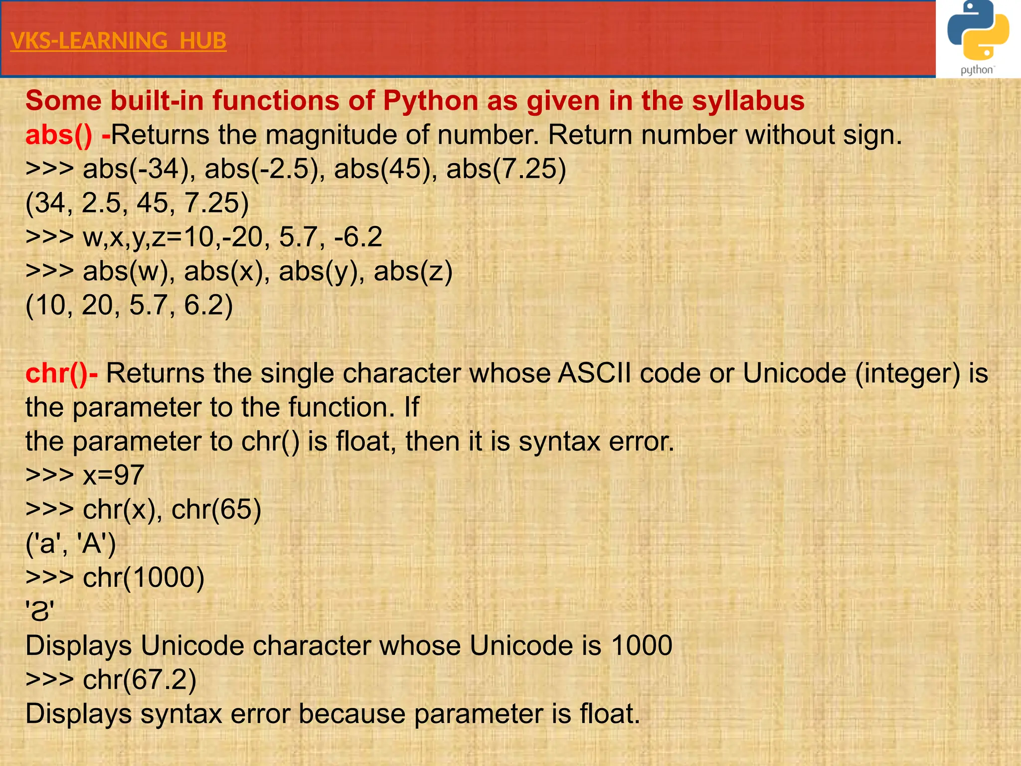 VKS-LEARNING HUB
Some built-in functions of Python as given in the syllabus
abs() -Returns the magnitude of number. Return number without sign.
>>> abs(-34), abs(-2.5), abs(45), abs(7.25)
(34, 2.5, 45, 7.25)
>>> w,x,y,z=10,-20, 5.7, -6.2
>>> abs(w), abs(x), abs(y), abs(z)
(10, 20, 5.7, 6.2)
chr()- Returns the single character whose ASCII code or Unicode (integer) is
the parameter to the function. If
the parameter to chr() is float, then it is syntax error.
>>> x=97
>>> chr(x), chr(65)
('a', 'A')
>>> chr(1000)
' '
Ϩ
Displays Unicode character whose Unicode is 1000
>>> chr(67.2)
Displays syntax error because parameter is float.
 