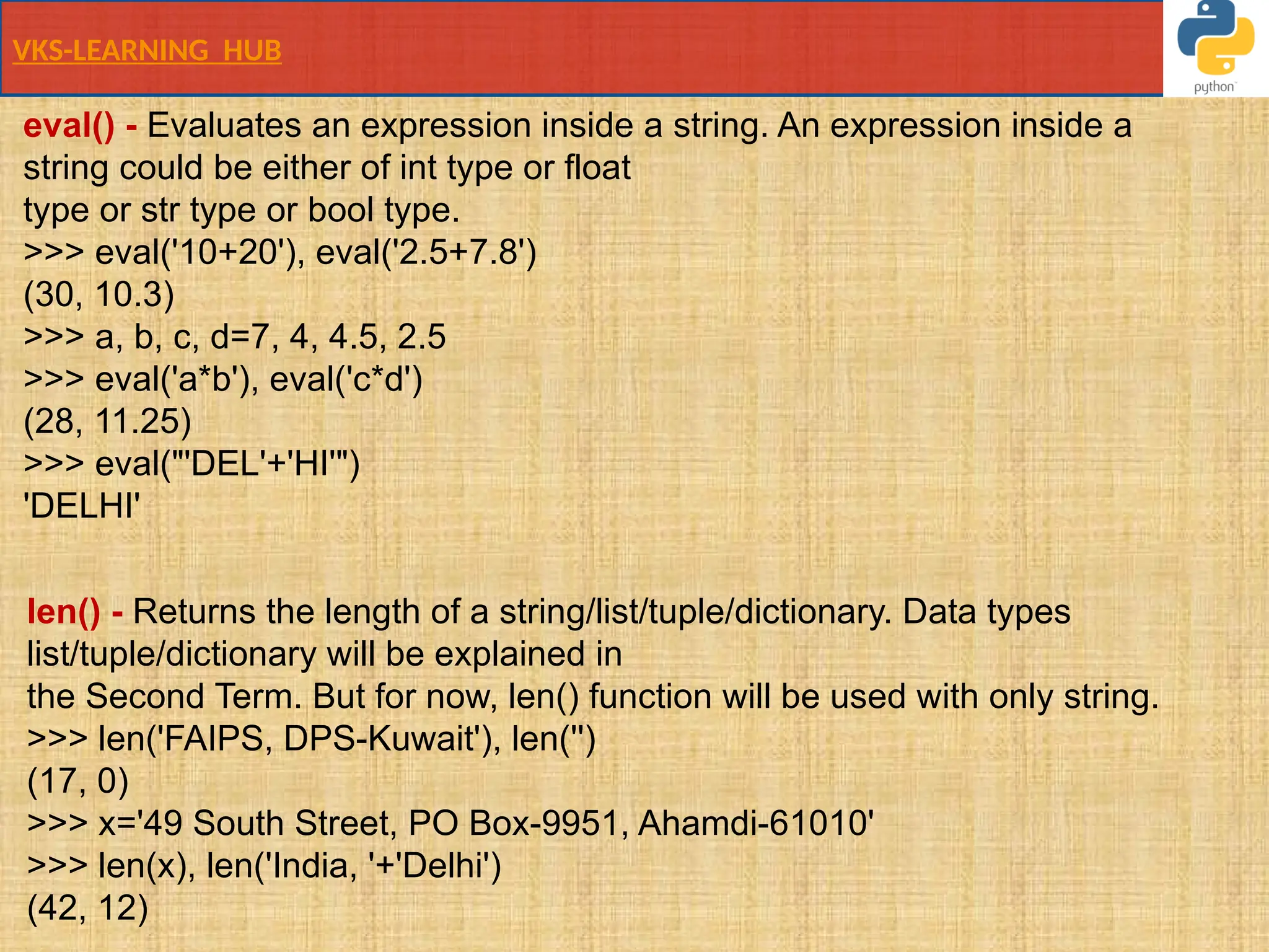 VKS-LEARNING HUB
eval() - Evaluates an expression inside a string. An expression inside a
string could be either of int type or float
type or str type or bool type.
>>> eval('10+20'), eval('2.5+7.8')
(30, 10.3)
>>> a, b, c, d=7, 4, 4.5, 2.5
>>> eval('a*b'), eval('c*d')
(28, 11.25)
>>> eval("'DEL'+'HI'")
'DELHI'
len() - Returns the length of a string/list/tuple/dictionary. Data types
list/tuple/dictionary will be explained in
the Second Term. But for now, len() function will be used with only string.
>>> len('FAIPS, DPS-Kuwait'), len('')
(17, 0)
>>> x='49 South Street, PO Box-9951, Ahamdi-61010'
>>> len(x), len('India, '+'Delhi')
(42, 12)
 