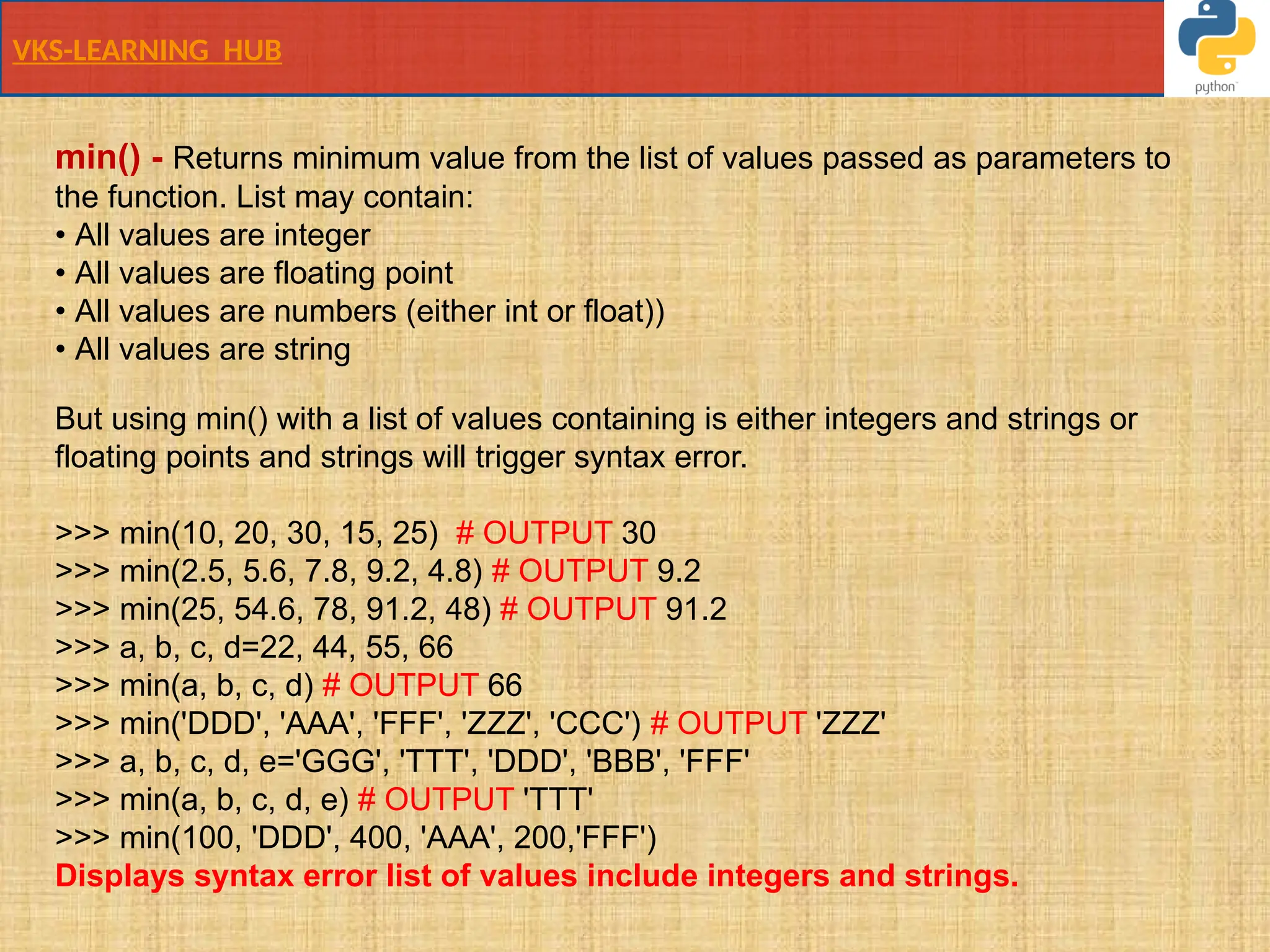 VKS-LEARNING HUB
min() - Returns minimum value from the list of values passed as parameters to
the function. List may contain:
• All values are integer
• All values are floating point
• All values are numbers (either int or float))
• All values are string
But using min() with a list of values containing is either integers and strings or
floating points and strings will trigger syntax error.
>>> min(10, 20, 30, 15, 25) # OUTPUT 30
>>> min(2.5, 5.6, 7.8, 9.2, 4.8) # OUTPUT 9.2
>>> min(25, 54.6, 78, 91.2, 48) # OUTPUT 91.2
>>> a, b, c, d=22, 44, 55, 66
>>> min(a, b, c, d) # OUTPUT 66
>>> min('DDD', 'AAA', 'FFF', 'ZZZ', 'CCC') # OUTPUT 'ZZZ'
>>> a, b, c, d, e='GGG', 'TTT', 'DDD', 'BBB', 'FFF'
>>> min(a, b, c, d, e) # OUTPUT 'TTT'
>>> min(100, 'DDD', 400, 'AAA', 200,'FFF')
Displays syntax error list of values include integers and strings.
 