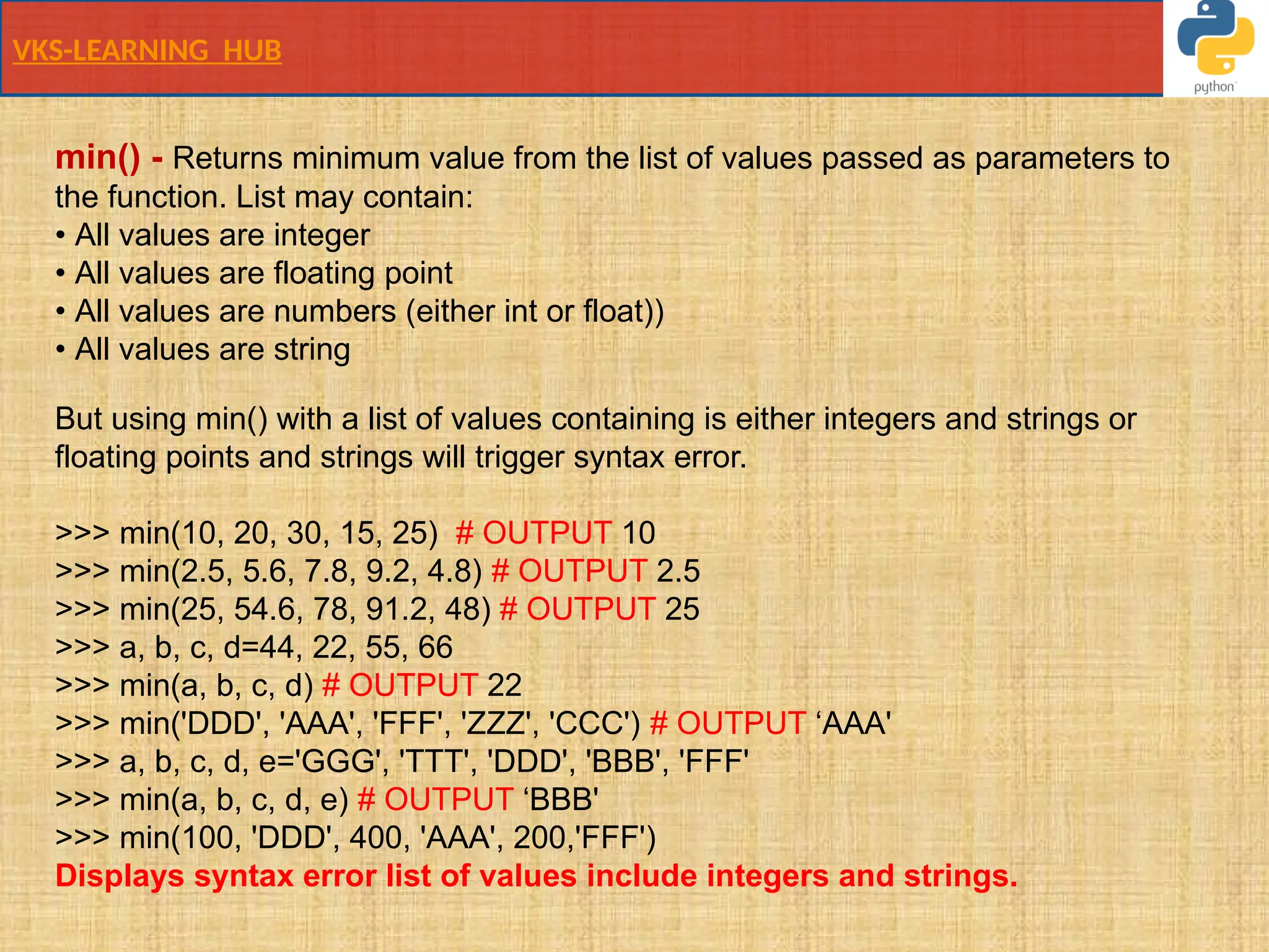 VKS-LEARNING HUB
min() - Returns minimum value from the list of values passed as parameters to
the function. List may contain:
• All values are integer
• All values are floating point
• All values are numbers (either int or float))
• All values are string
But using min() with a list of values containing is either integers and strings or
floating points and strings will trigger syntax error.
>>> min(10, 20, 30, 15, 25) # OUTPUT 10
>>> min(2.5, 5.6, 7.8, 9.2, 4.8) # OUTPUT 2.5
>>> min(25, 54.6, 78, 91.2, 48) # OUTPUT 25
>>> a, b, c, d=44, 22, 55, 66
>>> min(a, b, c, d) # OUTPUT 22
>>> min('DDD', 'AAA', 'FFF', 'ZZZ', 'CCC') # OUTPUT ‘AAA'
>>> a, b, c, d, e='GGG', 'TTT', 'DDD', 'BBB', 'FFF'
>>> min(a, b, c, d, e) # OUTPUT ‘BBB'
>>> min(100, 'DDD', 400, 'AAA', 200,'FFF')
Displays syntax error list of values include integers and strings.
 