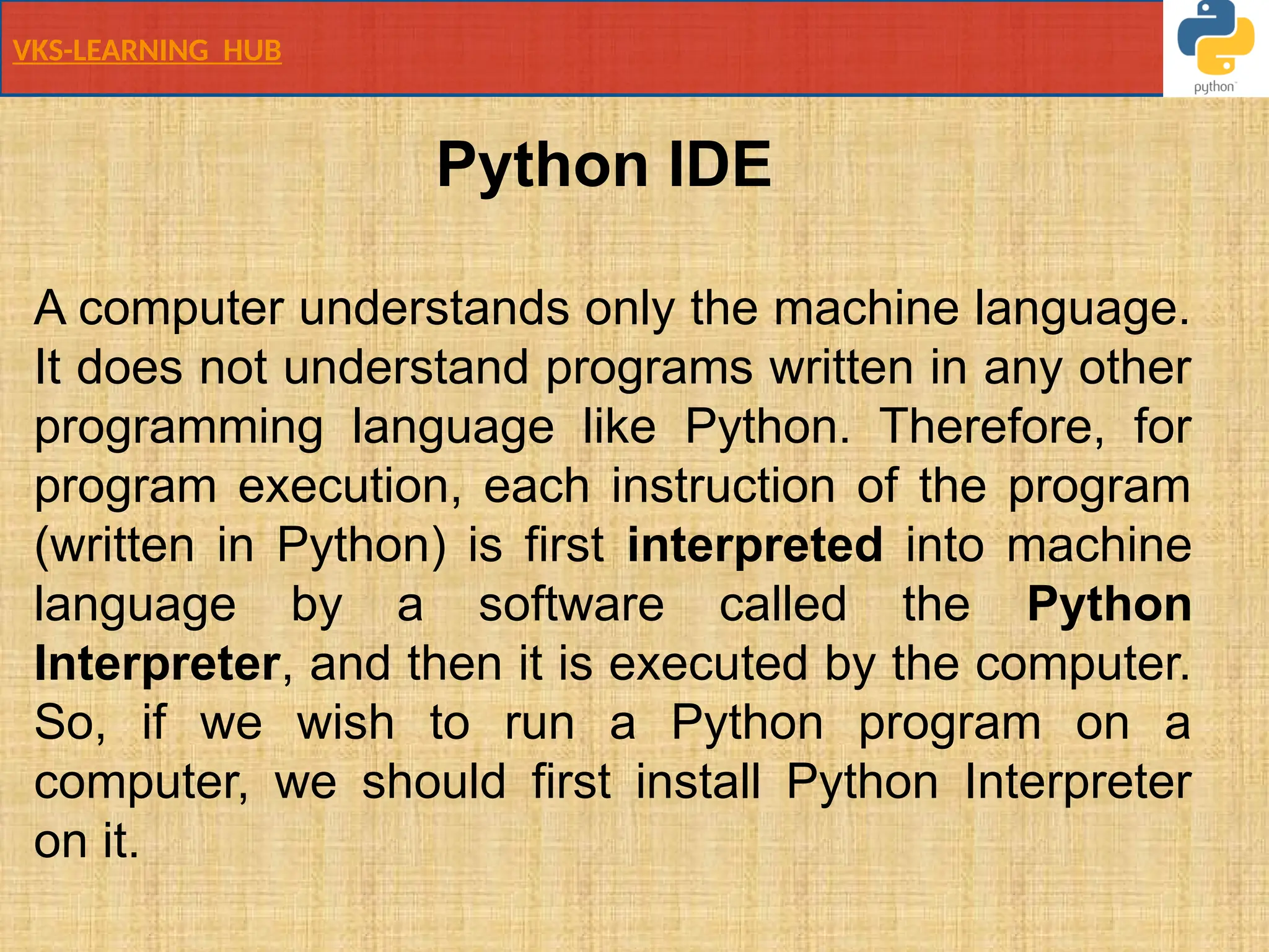 VKS-LEARNING HUB
Python IDE
A computer understands only the machine language.
It does not understand programs written in any other
programming language like Python. Therefore, for
program execution, each instruction of the program
(written in Python) is first interpreted into machine
language by a software called the Python
Interpreter, and then it is executed by the computer.
So, if we wish to run a Python program on a
computer, we should first install Python Interpreter
on it.
 