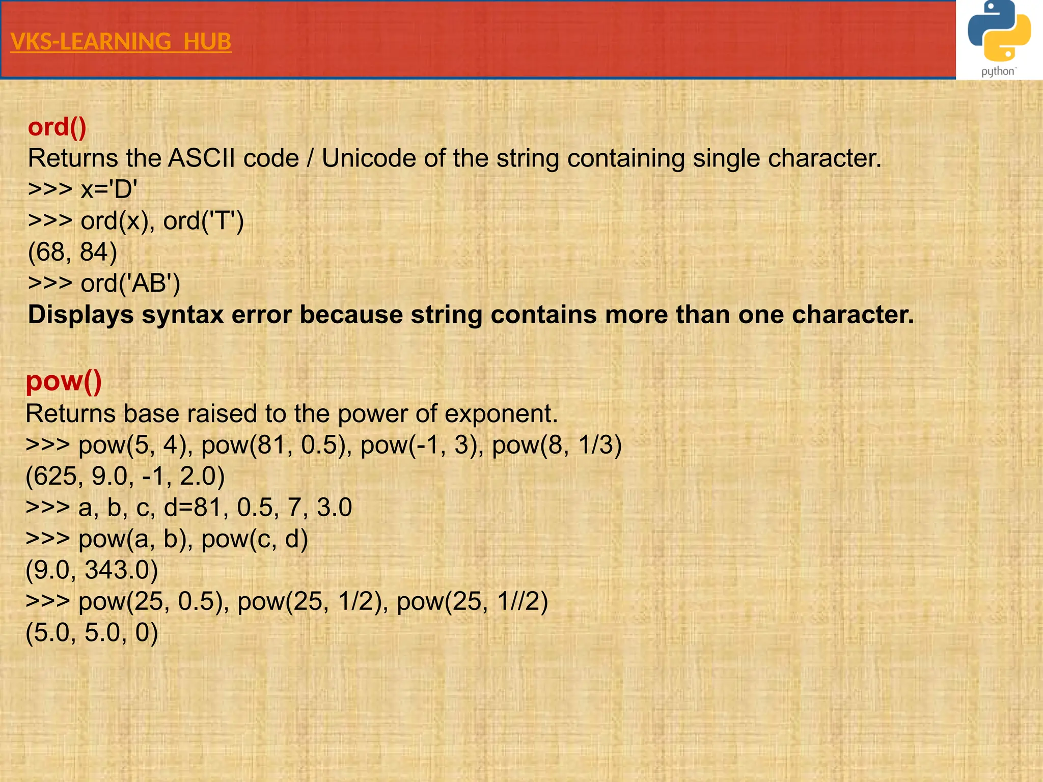 VKS-LEARNING HUB
ord()
Returns the ASCII code / Unicode of the string containing single character.
>>> x='D'
>>> ord(x), ord('T')
(68, 84)
>>> ord('AB')
Displays syntax error because string contains more than one character.
pow()
Returns base raised to the power of exponent.
>>> pow(5, 4), pow(81, 0.5), pow(-1, 3), pow(8, 1/3)
(625, 9.0, -1, 2.0)
>>> a, b, c, d=81, 0.5, 7, 3.0
>>> pow(a, b), pow(c, d)
(9.0, 343.0)
>>> pow(25, 0.5), pow(25, 1/2), pow(25, 1//2)
(5.0, 5.0, 0)
 
