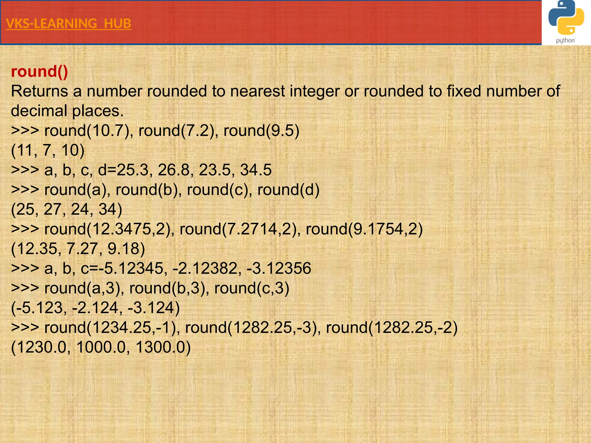 VKS-LEARNING HUB
round()
Returns a number rounded to nearest integer or rounded to fixed number of
decimal places.
>>> round(10.7), round(7.2), round(9.5)
(11, 7, 10)
>>> a, b, c, d=25.3, 26.8, 23.5, 34.5
>>> round(a), round(b), round(c), round(d)
(25, 27, 24, 34)
>>> round(12.3475,2), round(7.2714,2), round(9.1754,2)
(12.35, 7.27, 9.18)
>>> a, b, c=-5.12345, -2.12382, -3.12356
>>> round(a,3), round(b,3), round(c,3)
(-5.123, -2.124, -3.124)
>>> round(1234.25,-1), round(1282.25,-3), round(1282.25,-2)
(1230.0, 1000.0, 1300.0)
 