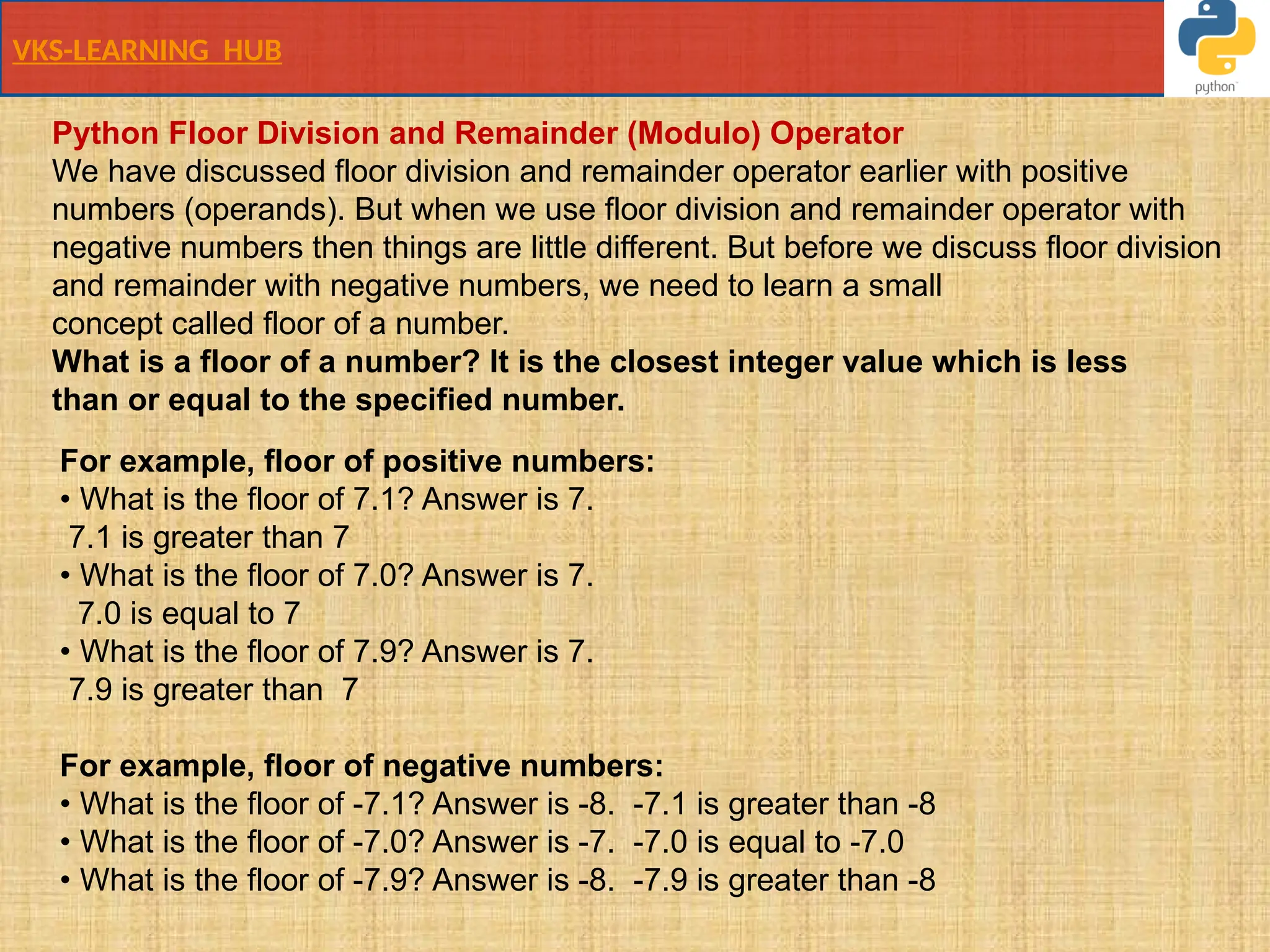 VKS-LEARNING HUB
Python Floor Division and Remainder (Modulo) Operator
We have discussed floor division and remainder operator earlier with positive
numbers (operands). But when we use floor division and remainder operator with
negative numbers then things are little different. But before we discuss floor division
and remainder with negative numbers, we need to learn a small
concept called floor of a number.
What is a floor of a number? It is the closest integer value which is less
than or equal to the specified number.
For example, floor of positive numbers:
• What is the floor of 7.1? Answer is 7.
7.1 is greater than 7
• What is the floor of 7.0? Answer is 7.
7.0 is equal to 7
• What is the floor of 7.9? Answer is 7.
7.9 is greater than 7
For example, floor of negative numbers:
• What is the floor of -7.1? Answer is -8. -7.1 is greater than -8
• What is the floor of -7.0? Answer is -7. -7.0 is equal to -7.0
• What is the floor of -7.9? Answer is -8. -7.9 is greater than -8
 