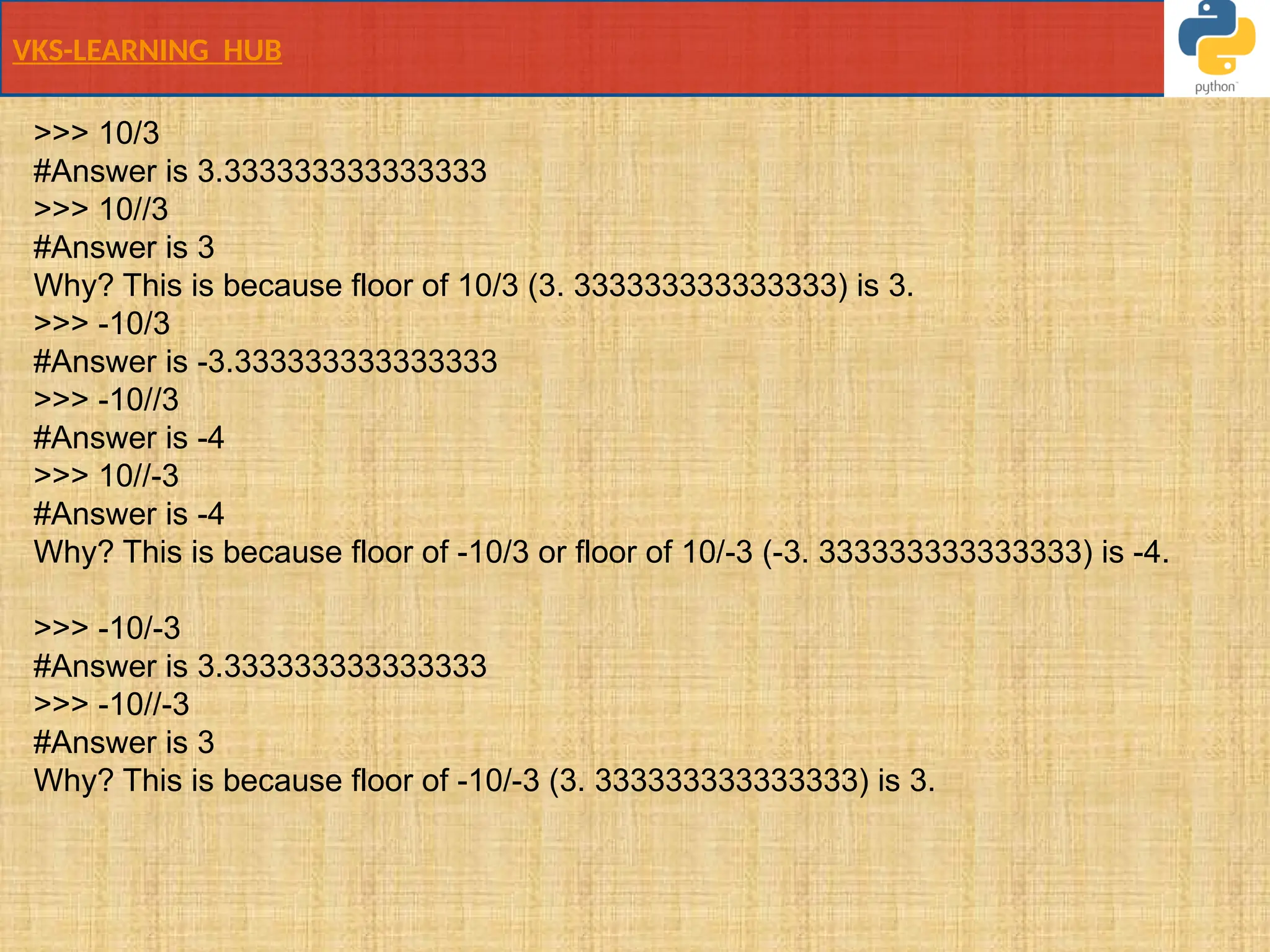 VKS-LEARNING HUB
>>> 10/3
#Answer is 3.333333333333333
>>> 10//3
#Answer is 3
Why? This is because floor of 10/3 (3. 333333333333333) is 3.
>>> -10/3
#Answer is -3.333333333333333
>>> -10//3
#Answer is -4
>>> 10//-3
#Answer is -4
Why? This is because floor of -10/3 or floor of 10/-3 (-3. 333333333333333) is -4.
>>> -10/-3
#Answer is 3.333333333333333
>>> -10//-3
#Answer is 3
Why? This is because floor of -10/-3 (3. 333333333333333) is 3.
 