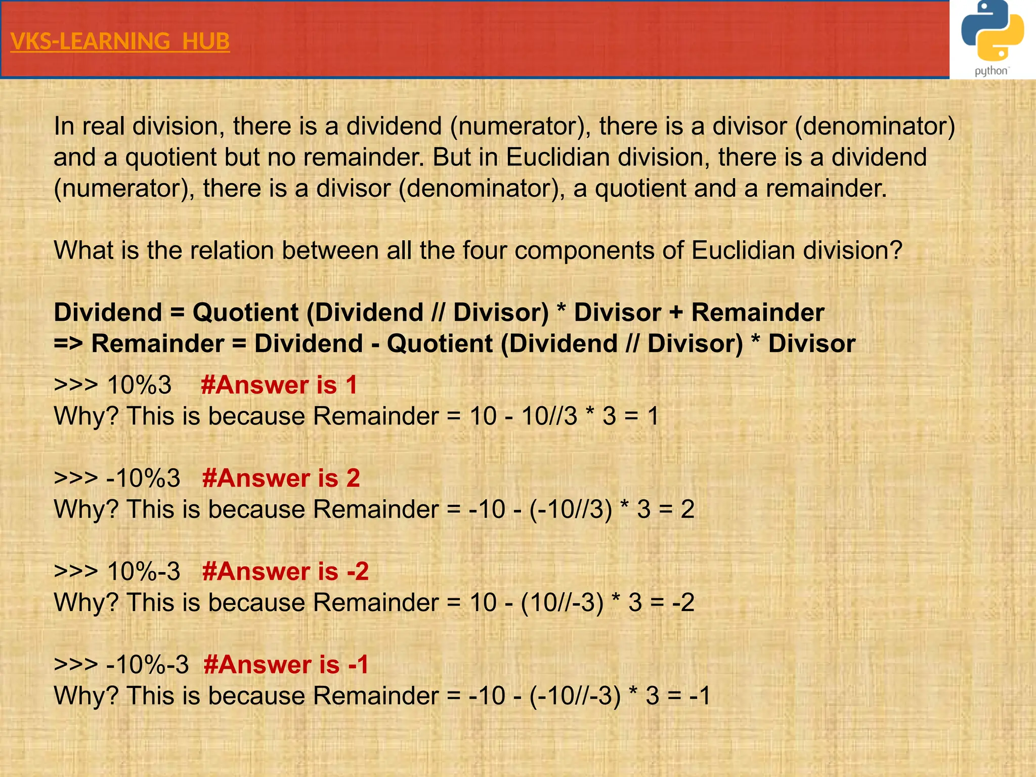 VKS-LEARNING HUB
In real division, there is a dividend (numerator), there is a divisor (denominator)
and a quotient but no remainder. But in Euclidian division, there is a dividend
(numerator), there is a divisor (denominator), a quotient and a remainder.
What is the relation between all the four components of Euclidian division?
Dividend = Quotient (Dividend // Divisor) * Divisor + Remainder
=> Remainder = Dividend - Quotient (Dividend // Divisor) * Divisor
>>> 10%3 #Answer is 1
Why? This is because Remainder = 10 - 10//3 * 3 = 1
>>> -10%3 #Answer is 2
Why? This is because Remainder = -10 - (-10//3) * 3 = 2
>>> 10%-3 #Answer is -2
Why? This is because Remainder = 10 - (10//-3) * 3 = -2
>>> -10%-3 #Answer is -1
Why? This is because Remainder = -10 - (-10//-3) * 3 = -1
 