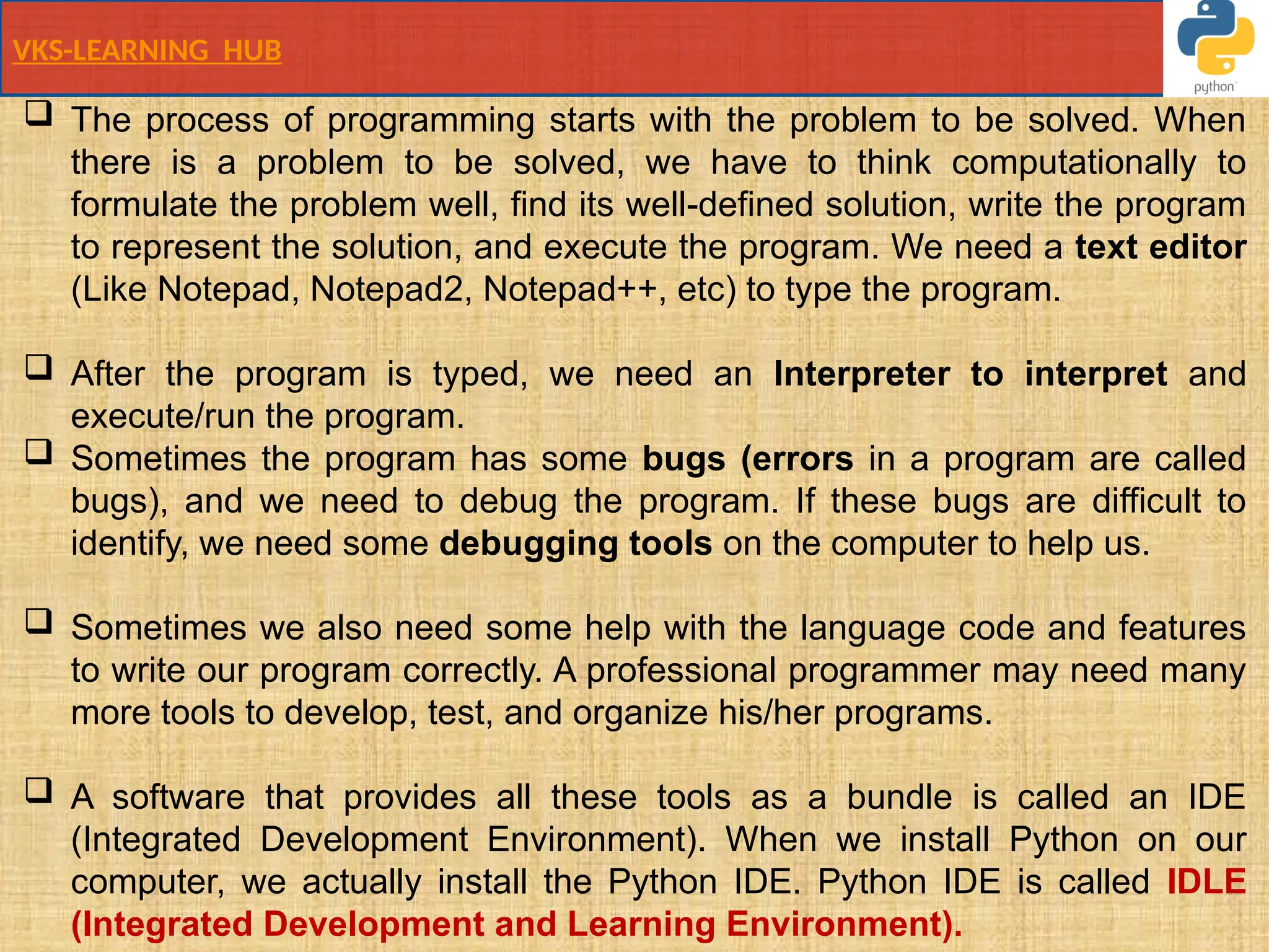 VKS-LEARNING HUB
 The process of programming starts with the problem to be solved. When
there is a problem to be solved, we have to think computationally to
formulate the problem well, find its well-defined solution, write the program
to represent the solution, and execute the program. We need a text editor
(Like Notepad, Notepad2, Notepad++, etc) to type the program.
 After the program is typed, we need an Interpreter to interpret and
execute/run the program.
 Sometimes the program has some bugs (errors in a program are called
bugs), and we need to debug the program. If these bugs are difficult to
identify, we need some debugging tools on the computer to help us.
 Sometimes we also need some help with the language code and features
to write our program correctly. A professional programmer may need many
more tools to develop, test, and organize his/her programs.
 A software that provides all these tools as a bundle is called an IDE
(Integrated Development Environment). When we install Python on our
computer, we actually install the Python IDE. Python IDE is called IDLE
(Integrated Development and Learning Environment).
 