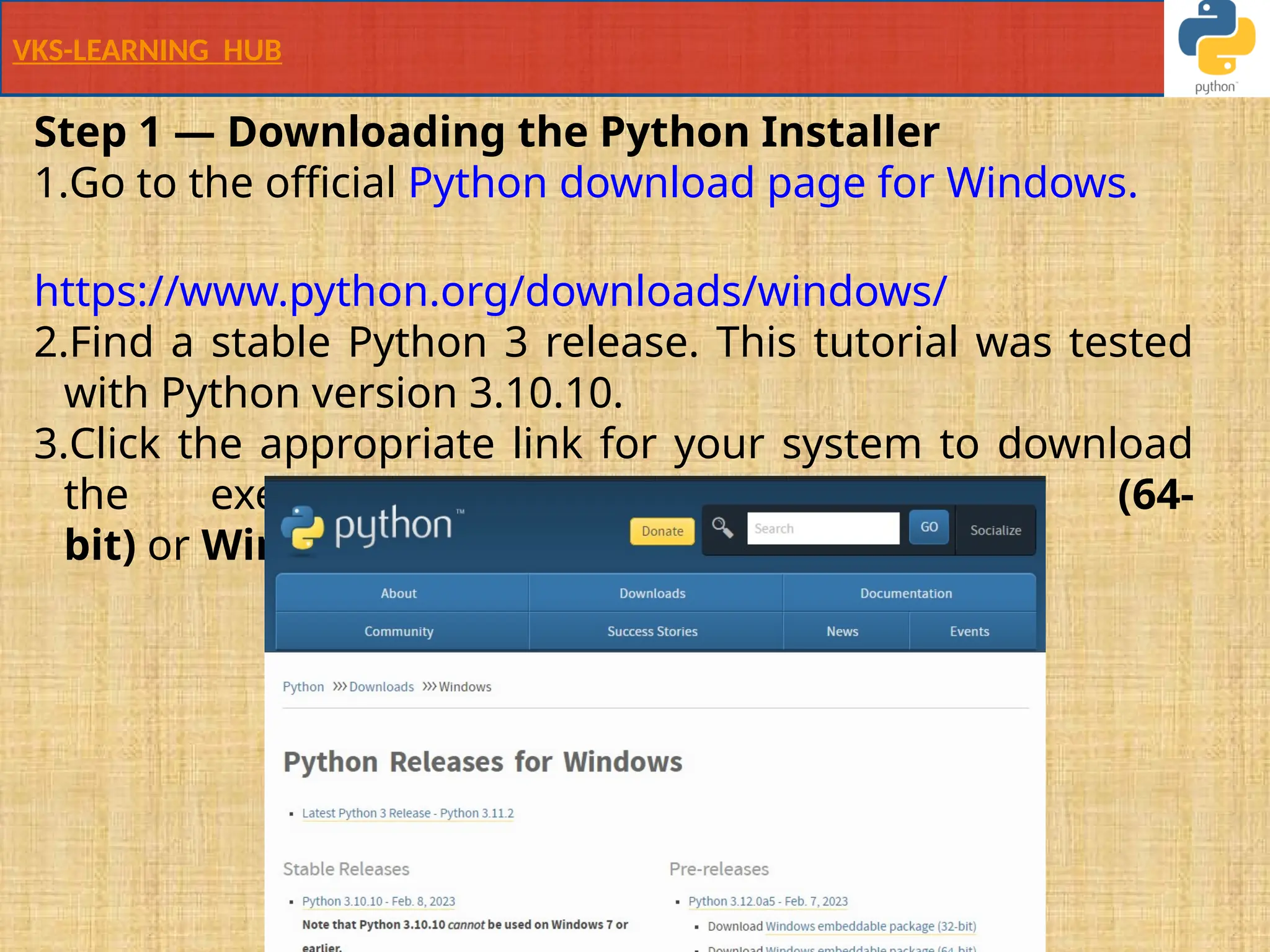 VKS-LEARNING HUB
Step 1 — Downloading the Python Installer
1.Go to the official Python download page for Windows.
https://www.python.org/downloads/windows/
2.Find a stable Python 3 release. This tutorial was tested
with Python version 3.10.10.
3.Click the appropriate link for your system to download
the executable file: Windows installer (64-
bit) or Windows installer (32-bit).
 