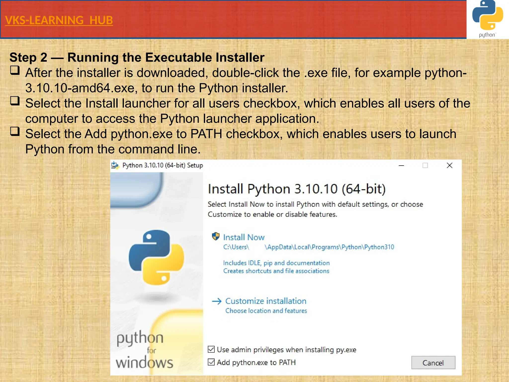 VKS-LEARNING HUB
Step 2 — Running the Executable Installer
 After the installer is downloaded, double-click the .exe file, for example python-
3.10.10-amd64.exe, to run the Python installer.
 Select the Install launcher for all users checkbox, which enables all users of the
computer to access the Python launcher application.
 Select the Add python.exe to PATH checkbox, which enables users to launch
Python from the command line.
 