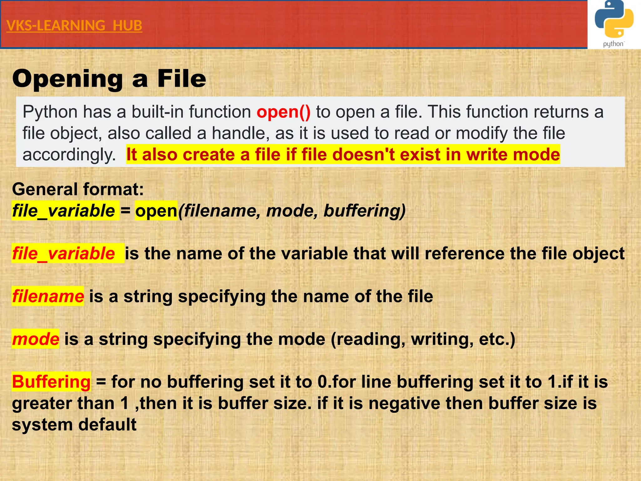 VKS-LEARNING HUB
Opening a File
General format:
file_variable = open(filename, mode, buffering)
file_variable is the name of the variable that will reference the file object
filename is a string specifying the name of the file
mode is a string specifying the mode (reading, writing, etc.)
Buffering = for no buffering set it to 0.for line buffering set it to 1.if it is
greater than 1 ,then it is buffer size. if it is negative then buffer size is
system default
Python has a built-in function open() to open a file. This function returns a
file object, also called a handle, as it is used to read or modify the file
accordingly. It also create a file if file doesn't exist in write mode
 